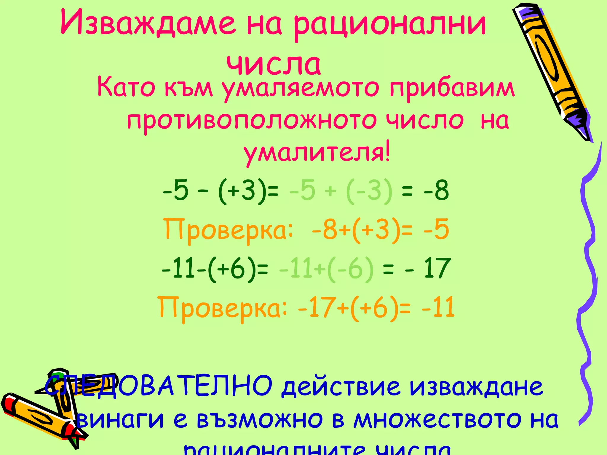 Изваждаме на рационални
         числа
   Като към умаляемото прибавим
     противоположното число на
               умалителя!
        -5 – (+3)= -5 + (-3) = -8
        Проверка: -8+(+3)= -5
        -11-(+6)= -11+(-6) = - 17
       Проверка: -17+(+6)= -11

СЛЕДОВАТЕЛНО действие изваждане
  винаги е възможно в множеството на
 