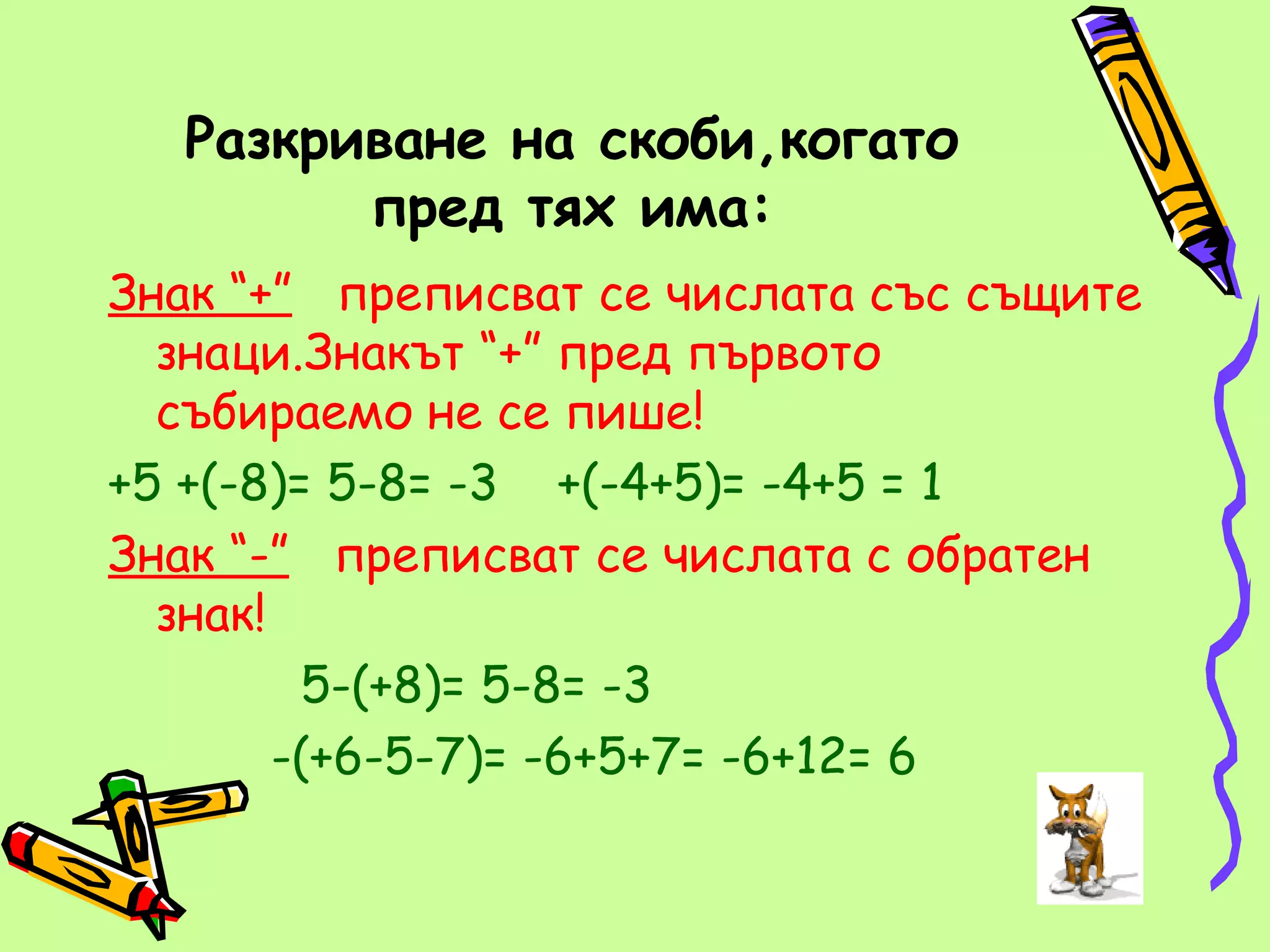 Разкриване на скоби,когато
        пред тях има:
Знак “+” преписват се числата със същите
  знаци.Знакът “+” пред първото
  събираемо не се пише!
+5 +(-8)= 5-8= -3 +(-4+5)= -4+5 = 1
Знак “-” преписват се числата с обратен
  знак!
         5-(+8)= 5-8= -3
        -(+6-5-7)= -6+5+7= -6+12= 6
 