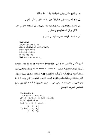 ?1. ?? ????? ????? ???? ???? ?????? ??? ????? ??? .?

                ?2. ????? ????? ?????? ???? ??? ??? ?????? ?????? ??? ???? .?

?3. ??? ??? ????? ????? ?????? ???? ???? ???? ????? ?? ???????? ??????? ??????
                                                        ????? ??? ?? ?????? ?????? ???? .?

                                               ?4. ???? ??? ????? ????? ??????? ????? :?

      ??A ?B = B ?A??
      ??A ? (B + C) = A ? B + A ? C??
      ??p ( A ? B ) = ( p A ) ? B = A ? ( p B ) = ( A ? B )p??
      ?1 = ?i ? i = j ? j = k ?k??
      ?0 = ?i ? j = j ?k = i ?k??
      ?2?B2 = B2 + B2 + B??
            ??x??    ??y??    ??z??

      ??A ? B = A xBx + A yBy + A zBz??



?????? ???????? :??????? ?????????? ?Cross Product of Vector Product??

??????????? ??????? ??????     ??A  B = AB sin  n??         ??,0 <  < ??
                                                                     ??????? ????????? ????????? ?????????
?????? ?????? ????? ???? ????? ?????????? ? A,B???????? ??????????? , ???????????
?????? ??????? ???? ??? ?????? ??????? ??? ???? ?????????? ???? ????? ???????????
??????? ?? ???? ?????? ??????? ??? ??????? ????? ????? ????? ????????? . ??????
                                                                       ?????? ????? ???????? :?

       ??A  B = ?B  A??
       ??A (B + C) = A  B + A  C??
       ??p( A  B ) = (pA )  B = A  (p B ) = ( A  B )p??
       ?0 = ?i  i = j  j = k k??
       ?,?i  j = k??        ??j k = i??      ??,k i = j??

               ??i??            ??j??     ??k??
       ??A B = Ax??           ??Ay??     ??Az??
                    ??Bx??     ??By??     ??Bz??




                                                         ?5?
 