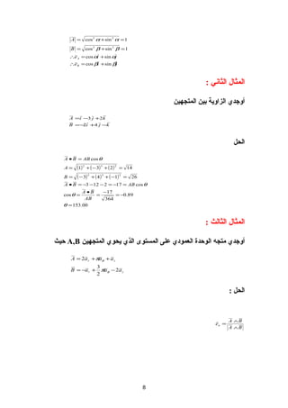 ‫1 = ‪A = cos 2 α + sin 2 α‬‬

      ‫1 = ‪B = cos 2 β + sin 2 β‬‬
     ‫‪∴e A = cos αi + sin αj‬‬
     ‫‪∴e B = cos βi + sin βj‬‬



                                                            ‫المثا ل الثاني :‬

                                                ‫ألوجدي الزالوية بين المتجهين‬

     ‫‪A =i −3 j +2k‬‬
     ‫‪B = − i +4 j −k‬‬
          ‫2‬



                                                                        ‫الحل‬

   ‫‪A • B = AB cos θ‬‬
   ‫=‪A‬‬   ‫2 ) 2 ( + 3 )3 − ( + 2 )1(‬   ‫41 =‬
   ‫=‪B‬‬   ‫)3 − (‬   ‫2‬
                     ‫62 = )1− ( + ) 4 ( +‬
                         ‫3‬           ‫2‬


   ‫‪A • B = −3 −12 − 2 = −17 = AB cos θ‬‬
           ‫‪A •B‬‬   ‫71−‬
   ‫= ‪cos θ‬‬      ‫=‬      ‫98.0− =‬
            ‫‪AB‬‬     ‫463‬
   ‫00.351 = ‪θ‬‬


                                                            ‫المثا ل الثالث :‬

‫ألوجدي متجه الوحدة العمودي على المستوى الذي يحوي المتجهين ‪ A,B‬حيث‬

      ‫‪A = 2a r + πaφ + a z‬‬
                       ‫3‬
      ‫+ ‪B = −a r‬‬         ‫‪πaφ − 2a z‬‬
                       ‫2‬


                                                                       ‫الحل :‬


                                                                       ‫‪A ∧B‬‬
                                                                ‫= ‪en‬‬
                                                                       ‫‪A ∧B‬‬




                                            ‫8‬
 