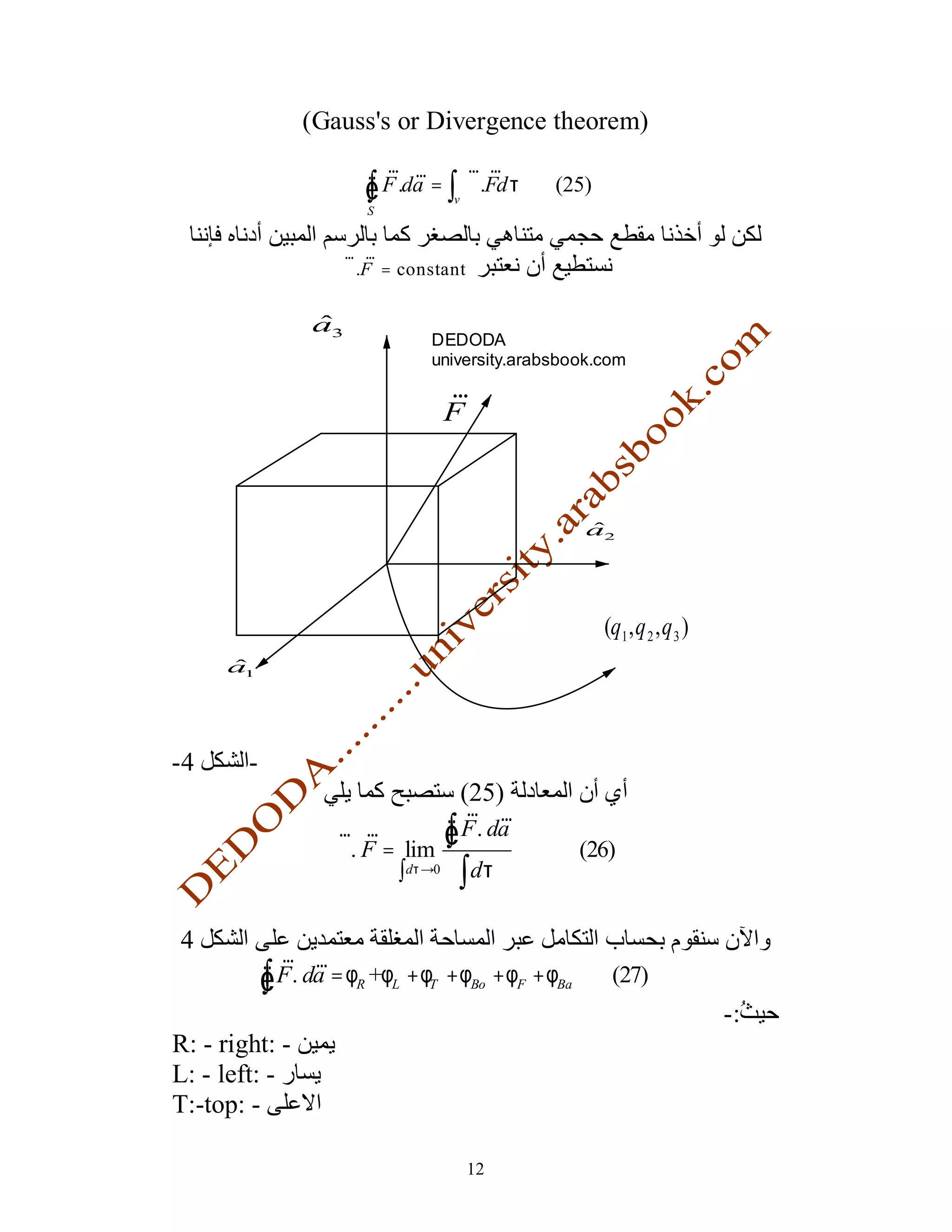 (Gauss's or Divergence theorem)
                           r r       r r
                         Ñ
                         ∫
                         S
                           F .da = ∫ ∇.Fdτ
                                    v
                                                (25)


                      r r
                      ∇ .F = constant


                  a3
                                 DEDODA
                                 university.arabsbook.com
                                  r
                                  F



                                                      a2




                                                        (q1 , q 2 , q 3 )
      a1




-4      -
                                        (25)
                                   r r
                     r r
                     ∇. F = lim
                                 Ñ
                                 ∫ F . da
                                                      (26)
                           ∫dτ →0 ∫ dτ

4
              r r
            Ñ
            ∫ F . da = φR +φL + φT + φBo + φF + φBa      (27)
                                                                            -:
R: - right: -
L: - left: -
T:-top: -

                                        12
 