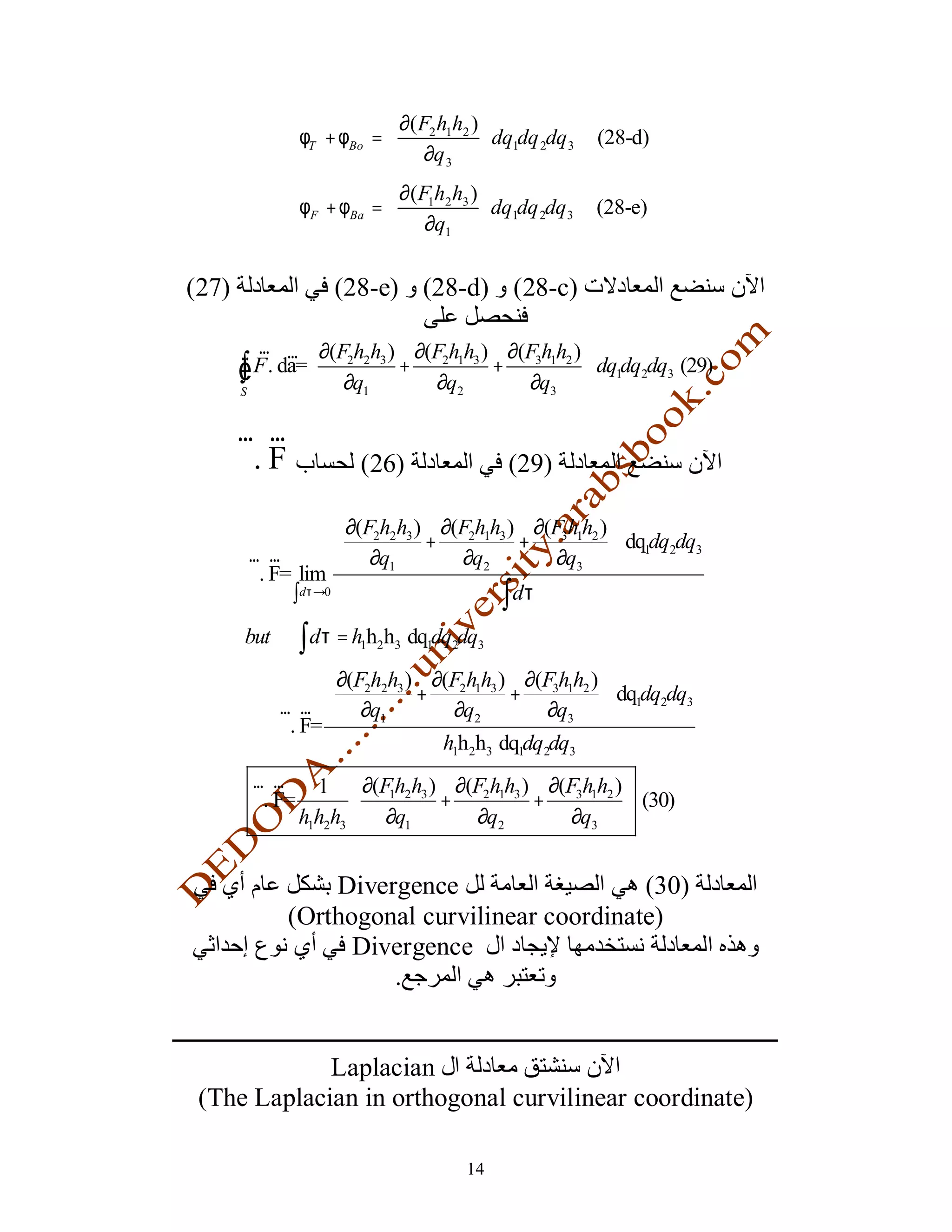  ∂( F2 h1h2 ) 
                φT + φBo =                dq1dq 2dq 3   (28-d)
                            ∂q 3 
                            ∂(F1h2 h3 ) 
                φF + φBa =               dq1dq 2dq 3    (28-e)
                            ∂q1 

(27)                (28-e) (28-d) (28-c)

         r r  ∂(F h h ) ∂(F h h ) ∂(F h h ) 
       Ñ
       ∫
       S
         F . da=  2 2 3 + 2 1 3 + 3 1 2  dq1dq2dq3 (29)
                  ∂q1     ∂q2       ∂q3 

       r r
       ∇. F             (26)                 (29)

                    ∂(F2h2h3 ) ∂(F2h1h3 ) ∂(F3h1h2 ) 
                              +          +            dq1dq2dq3
       r r          ∂q1          ∂q2         ∂q3 
       ∇. F= lim
            ∫dτ →0                     ∫ dτ
       but      ∫ dτ = h h h
                        1 2 3   dq1dq2dq3
                ∂(F2h2h3 ) ∂(F2h1h3 ) ∂(F3h1h2 ) 
                          +          +            dq dq dq
         r r  ∂q1            ∂q2         ∂q3  1 2 3
       ∴ ∇. F=
                             h1h2h3 dq1dq2dq3
        r r       1  ∂(Fh2h3 ) ∂(F2h1h3 ) ∂(F3h1h2 ) 
        ∇. F=          
                         1
                               +          +            (30)
                h1h2h3  ∂q1      ∂q2         ∂q3 


                  Divergence                   (30)
              (Orthogonal curvilinear coordinate)
                    Divergence
                       .


             Laplacian
 (The Laplacian in orthogonal curvilinear coordinate)

                                       14
 
