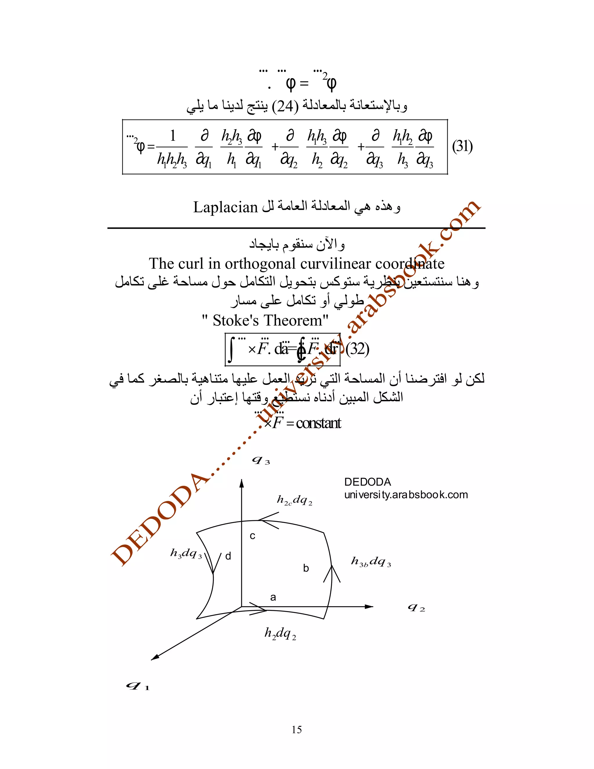 r r r2
                           ∇. ∇φ =∇ φ
                             (24)
r        1  ∂  h2h3 ∂φ  ∂  hh3 ∂φ  ∂  hh2 ∂φ 
∇2φ =                   + 
                                  1
                                         + 
                                                 1
                                                         (31)
      hh2h3 ∂q1  h1 ∂q1  ∂q2  h2 ∂q2  ∂q3  h3 ∂q3 
       1



            Laplacian


    The curl in orthogonal curvilinear coordinate


               " Stoke's Theorem"
                    r r r r r
                   ∫∇×F. da=ÑF. dr (32)
                            ∫

                       r r
                       ∇×F = constant
                       q3

                                                DEDODA
                                 h2cdq          universi ty.arabsbook.com
                                            2




                       c
        h3dq   3   d                             h3b
                                                   dq     3
                                        b

                             a
                                                              q2

                            h2dq 2


q1



                                   15
 