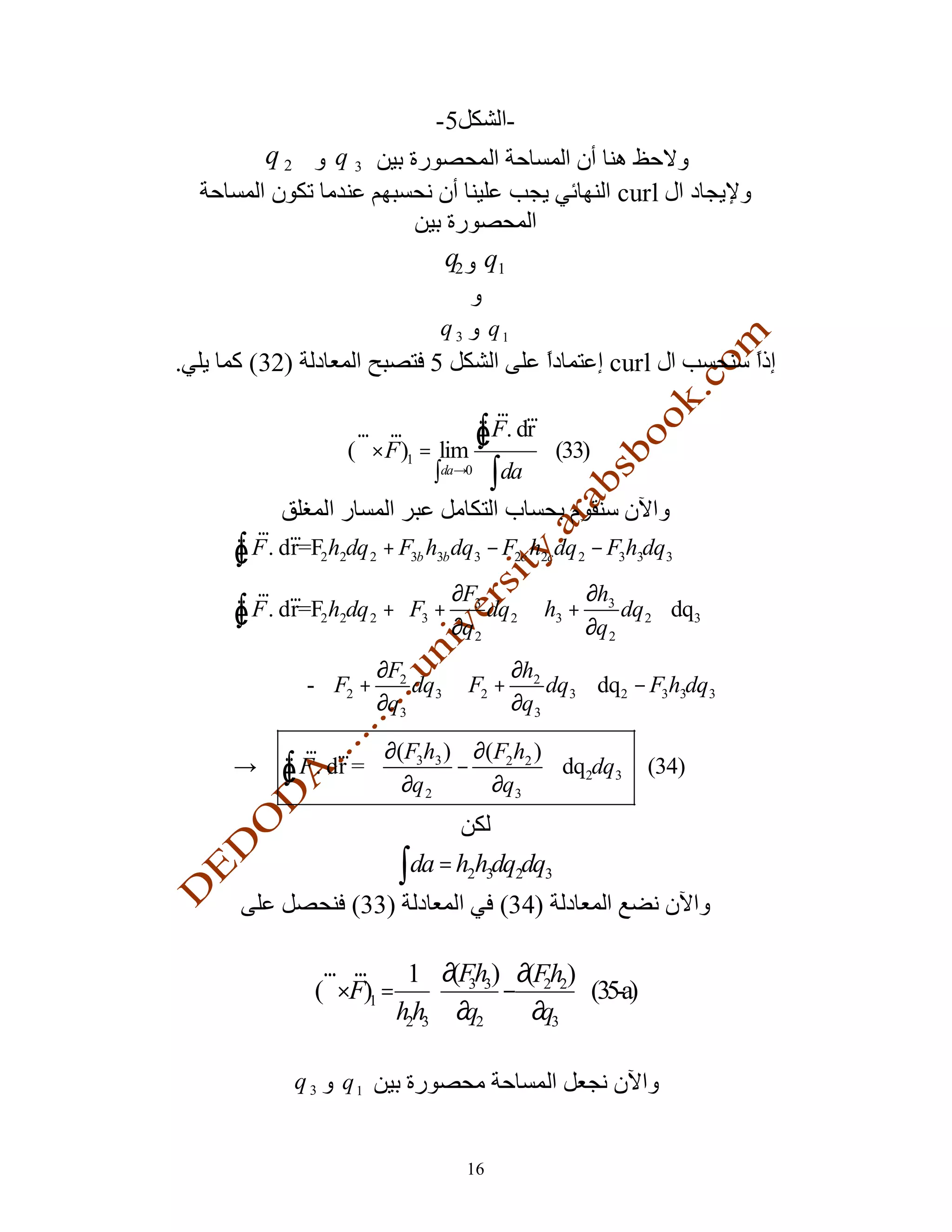 -5         -
       q2        q3
                                                           curl

                                q2 q1

                             q3        q1
.    (32)                   5                              curl
                                     r r
                   r r
                  (∇×F )1 = lim
                                   Ñ F. dr
                                   ∫                (33)
                           ∫da→0       ∫da
      r r
    Ñ F . dr=F2h2dq 2 + F3b h3b dq3 − F2c h2cdq 2 − F3h3dq3
    ∫
      r r                     ∂F           ∂h     
    Ñ
    ∫ F . dr=F2h2dq 2 +  F3 + 3 dq 2  h3 + 3 dq 2  dq3
                             ∂q 2          ∂q 2   
                    ∂F           ∂h       
             -  F2 + 2 dq3  F2 + 2 dq3  dq2 − F3h3dq3
                    ∂q3          ∂q3      
         r r  ∂(F h ) ∂(F2h2 ) 
    →∴ Ñ F . dr =  3 3 −
       ∫                         dq2dq3                      (34)
                   ∂q 2  ∂q3 


                         ∫da = h h dq dq
                                  2 3       2   3

                  (33)                  (34)

               r r     1 ∂(Fh ) ∂(Fh )
              (∇×F)1 =  3 3 − 2 2  (35-a)
                      h2h3  ∂q2   ∂q3 

            q3   q1


                                  16
 