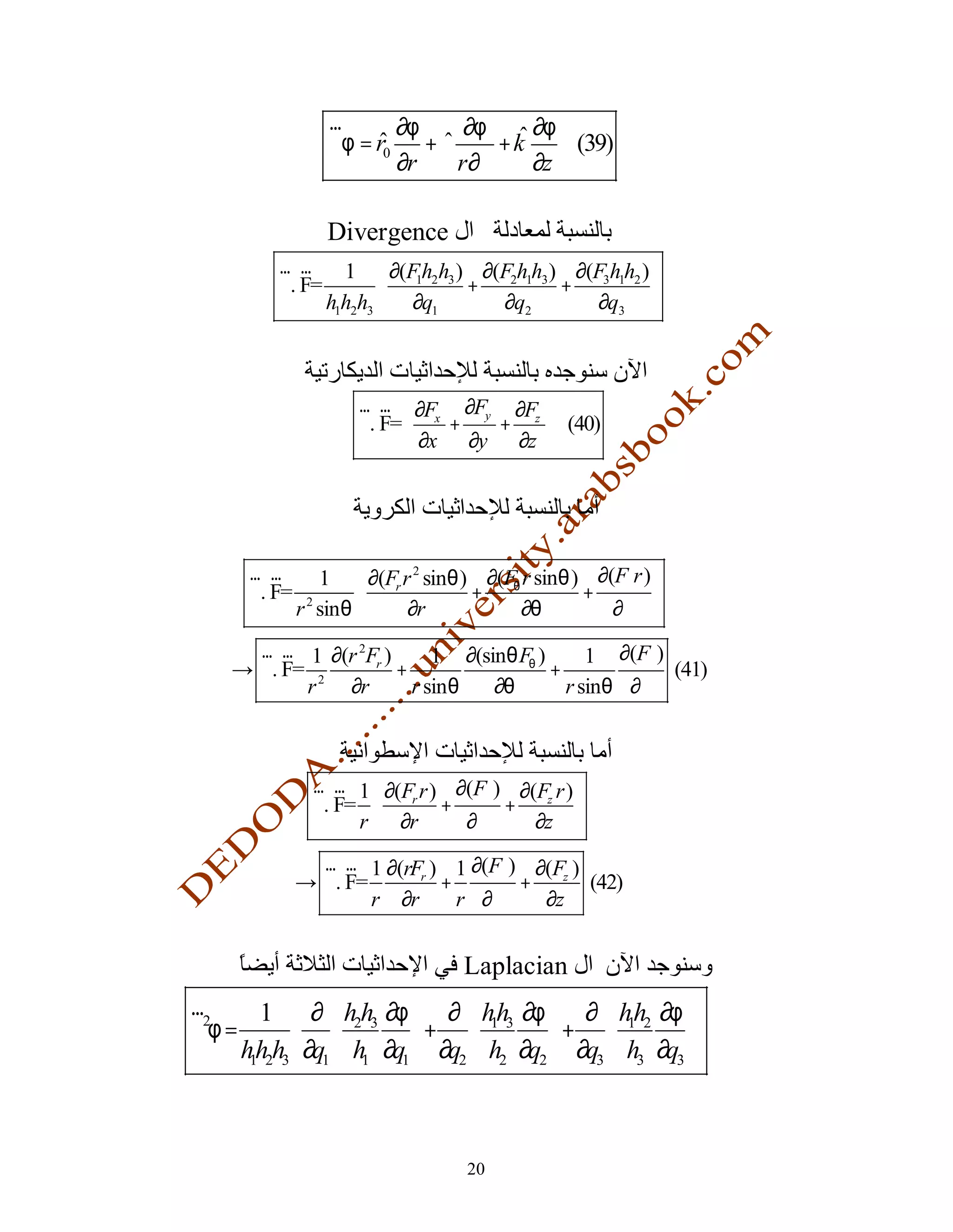 r      ∂φ   ∂φ     ∂φ
                 ∇φ = r0 +ϕ      +k    (39)
                        ∂r  r ∂ϕ    ∂z

                  Divergence
         r r       1  ∂(Fh2h3 ) ∂(F2h1h3 ) ∂(F3h1h2 ) 
         ∇. F=          
                          1
                                +          +           
                 h1h2h3  ∂q1      ∂q2         ∂q3 



                     r r  ∂F ∂F ∂F 
                     ∇. F=  x + y + z  (40)
                            ∂x ∂y ∂z 




      r r         1  ∂(Fr r 2 sinθ ) ∂(Fθ r sinθ ) ∂(Fϕ r ) 
      ∇. F=                         +             +         
              r 2 sin θ    ∂r            ∂θ          ∂ϕ 
      r r 1 ∂(r 2Fr )      1 ∂(sinθ Fθ )      1 ∂(Fϕ )
    → ∇. F= 2         +                  +             (41)
           r  ∂r        r sin θ  ∂θ        r sinθ ∂ϕ



               r r 1  ∂(F r ) ∂(F ) ∂(F r ) 
               ∇. F=  r + ϕ + z 
                    r  ∂r      ∂ϕ     ∂z 
                r r 1 ∂(rFr ) 1 ∂(Fϕ ) ∂(Fz )
              → ∇. F=        +        +       (42)
                      r ∂r     r ∂ϕ     ∂z


                                    Laplacian
r        1  ∂  h2h3 ∂φ  ∂  hh3 ∂φ  ∂  hh2 ∂φ 
∇2φ =                   + 
                                  1
                                         + 
                                                 1
                                                        
      hh2h3 ∂q1  h1 ∂q1  ∂q2  h2 ∂q2  ∂q3  h3 ∂q3 
       1




                                    20
 