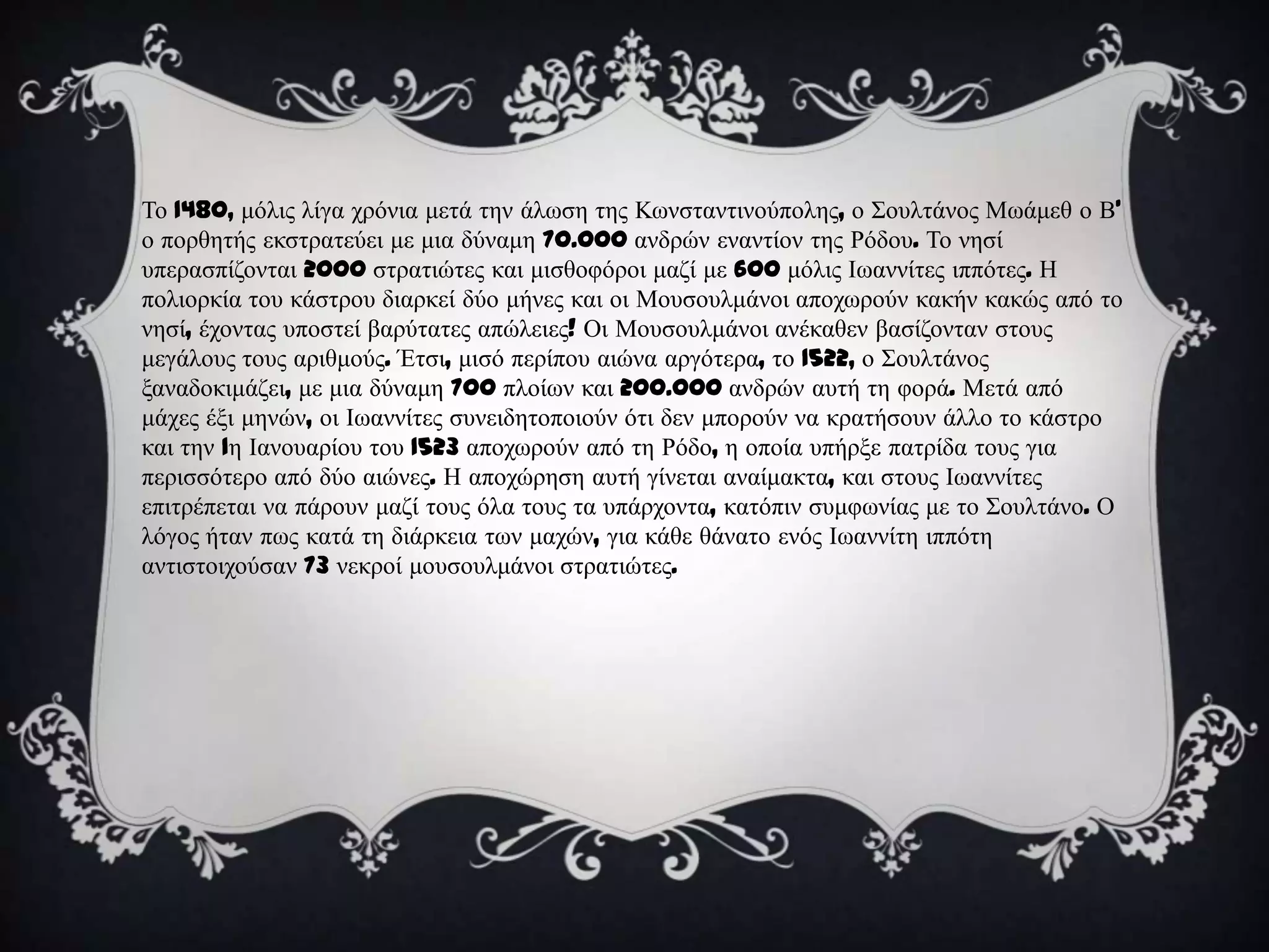 Σν 1480, κόιηο ιίγα ρξόληα κεηά ηελ άισζε ηεο Κσλζηαληηλνύπνιεο, ν ΢νπιηάλνο Μσάκεζ ν Β'
ν πνξζεηήο εθζηξαηεύεη κε κηα δύλακε 70.000 αλδξώλ ελαληίνλ ηεο Ρόδνπ. Σν λεζί
ππεξαζπίδνληαη 2000 ζηξαηηώηεο θαη κηζζνθόξνη καδί κε 600 κόιηο Ισαλλίηεο ηππόηεο. Η
πνιηνξθία ηνπ θάζηξνπ δηαξθεί δύν κήλεο θαη νη Μνπζνπικάλνη απνρσξνύλ θαθήλ θαθώο από ην
λεζί, έρνληαο ππνζηεί βαξύηαηεο απώιεηεο! Οη Μνπζνπικάλνη αλέθαζελ βαζίδνληαλ ζηνπο
κεγάινπο ηνπο αξηζκνύο. Έηζη, κηζό πεξίπνπ αηώλα αξγόηεξα, ην 1522, ν ΢νπιηάλνο
μαλαδνθηκάδεη, κε κηα δύλακε 700 πινίσλ θαη 200.000 αλδξώλ απηή ηε θνξά. Μεηά από
κάρεο έμη κελώλ, νη Ισαλλίηεο ζπλεηδεηνπνηνύλ όηη δελ κπνξνύλ λα θξαηήζνπλ άιιν ην θάζηξν
θαη ηελ 1ε Ιαλνπαξίνπ ηνπ 1523 απνρσξνύλ από ηε Ρόδν, ε νπνία ππήξμε παηξίδα ηνπο γηα
πεξηζζόηεξν από δύν αηώλεο. Η απνρώξεζε απηή γίλεηαη αλαίκαθηα, θαη ζηνπο Ισαλλίηεο
επηηξέπεηαη λα πάξνπλ καδί ηνπο όια ηνπο ηα ππάξρνληα, θαηόπηλ ζπκθσλίαο κε ην ΢νπιηάλν. Ο
ιόγνο ήηαλ πσο θαηά ηε δηάξθεηα ησλ καρώλ, γηα θάζε ζάλαην ελόο Ισαλλίηε ηππόηε
αληηζηνηρνύζαλ 73 λεθξνί κνπζνπικάλνη ζηξαηηώηεο.
 