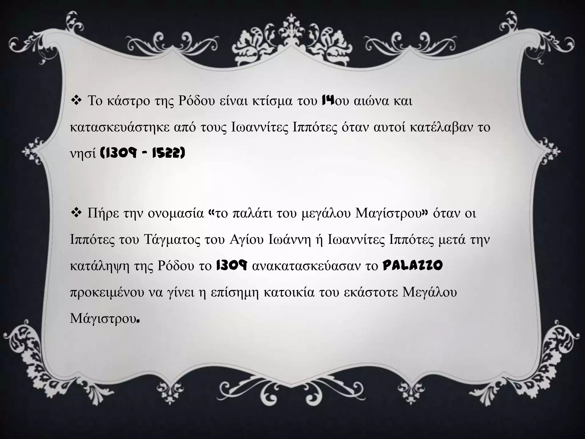  Σν θάζηξν ηεο Ρόδνπ είλαη θηίζκα ηνπ 14νπ αηώλα θαη
θαηαζθεπάζηεθε από ηνπο Ισαλλίηεο Ιππόηεο όηαλ απηνί θαηέιαβαλ ην
λεζί (1309 – 1522)



 Πήξε ηελ νλνκαζία «ην παιάηη ηνπ κεγάινπ Μαγίζηξνπ» όηαλ νη
Ιππόηεο ηνπ Σάγκαηνο ηνπ Αγίνπ Ισάλλε ή Ισαλλίηεο Ιππόηεο κεηά ηελ
θαηάιεςε ηεο Ρόδνπ ην 1309 αλαθαηαζθεύαζαλ ην Palazzo
πξνθεηκέλνπ λα γίλεη ε επίζεκε θαηνηθία ηνπ εθάζηνηε Μεγάινπ
Μάγηζηξνπ.
 