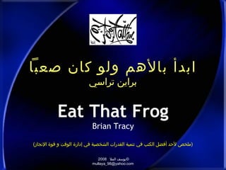‫ابدأ بالهم ولو كان صعبا‬
                          ‫براين تراسي‬


           ‫‪Eat That Frog‬‬
                            ‫‪Brian Tracy‬‬

‫)ملخص لدحد أفضل الكتب في تنمية القدرات الشخصية في إدارة الوقت و قوة الجنجاز(‬

                               ‫©يوسف المل 8002‬
                            ‫‪mullaya_98@yahoo.com‬‬
 