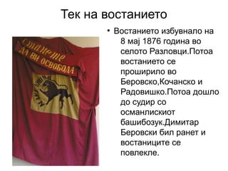 Тек на востанието
       ●
           Востанието избувнало на
            8 мај 1876 година во
            селото Разловци.Потоа
            востанието се
            проширило во
            Беровско,Кочанско и
            Радовишко.Потоа дошло
            до судир со
            османлискиот
            башибозук.Димитар
            Беровски бил ранет и
            востаниците се
            повлекле.
 