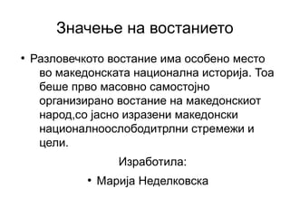 Значење на востанието
●
    Разловечкото востание има особено место
     во македонската национална историја. Тоа
     беше прво масовно самостојно
     организирано востание на македонскиот
     народ,со јасно изразени македонски
     националноослободитрлни стремежи и
     цели.
                    Изработила:
             ●
                 Марија Неделковска
 