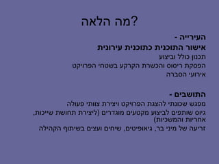 ‫?מה הלאה‬
                                         ‫העירייה -‬
                    ‫אישור התוכנית כתוכנית עירונית‬
                                    ‫תכנון כולל וביצוע‬
            ‫הפסקת ריסוס והכשרת הקרקע בשטחי הפרויקט‬
                                       ‫אירועי הסברה‬

                                            ‫התושבים -‬
           ‫מפגש שכונתי להצגת הפרויקט ויצירת צוותי פעולה‬
‫גיוס שותפים לביצוע מקטעים מוגדרים )ליצירת תחושת שייכות,‬
                                        ‫אחריות והמשכיות(‬
  ‫זריעה של מיני בר, גיאופיטים, שיחים ועצים בשיתוף הקהילה‬
 