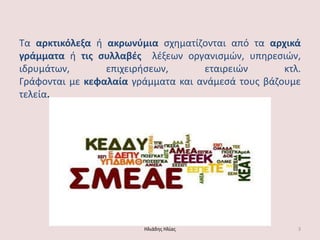 Σα αρκτικόλεξα ι ακρωνφμια ςχθματίηονται από τα αρχικά γράμματα ι τισ ςυλλαβζσ λζξεων οργανιςμών, υπθρεςιών, ιδρυμάτων, επιχειριςεων, εταιρειών κτλ. Γράφονται με κεφαλαία γράμματα και ανάμεςά τουσ βάηουμε τελεία. Ηλιάδθσ Ηλίασ 3 