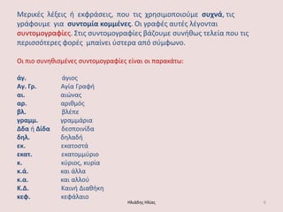 Μερικζσ λζξεισ ι εκφράςεισ, που τισ χρθςιμοποιοφμε ςυχνά, τισ γράφουμε για ςυντομία κομμζνεσ. Οι γραφζσ αυτζσ λζγονται ςυντομογραφίεσ. ΢τισ ςυντομογραφίεσ βάηουμε ςυνικωσ τελεία που τισ περιςςότερεσ φορζσ μπαίνει φςτερα από ςφμφωνο. Οι πιο ςυνθκιςμζνεσ ςυντομογραφίεσ είναι οι παρακάτω: άγ. άγιoσ Αγ. Γρ. Αγία Γραφι αι. αιώνασ αρ. αρικμόσ βλ. βλζπε γραμμ. γραμμάρια Δδα ι Δίδα δεςποινίδα δηλ. δθλαδι εκ. εκατοςτά εκατ. εκατομμφριο κ. κφριοσ, κυρία κ.ά. και άλλα κ.α. και αλλοφ Κ.Δ. Καινι Διακικθ κεφ. κεφάλαιο Ηλιάδθσ Ηλίασ 6 