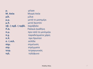 μ. μζτρα Μ. Αςία Μικρά Αςία μίλ. μίλια μ.μ. μετά το μεςθμζρι μ.Χ. μετά Χριςτόν πβ. ι πρβ. ι πρβλ. παράβαλε Π.Δ. Παλαιά Διακικθ π.μ. πριν από το μεςθμζρι π.χ. παραδείγματοσ χάρθ π.Χ. προ Χριςτοφ ς. ι ςελ. ςελίδα ςημ. ςθμείωςθ ςτρ. ςτρζμματα τετρ. τετραγωνικόσ τηλ. τθλζφωνο Ηλιάδθσ Ηλίασ 7 