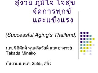 สูง วัย ภูม ิใ จ ใจสุข
            จัด การทุก ข์
            และแข็ง แรง
(Successful Aging’s Thailand)

นพ. จิติศักดิ์ พูนศรีสวัสดิ์ และ อาจารย์
Takada Minako

กันยายน พ.ศ. 2555, สีคิ้ว
 