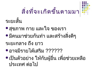 สิง ทีจ ะเกิด ขึ้น ตามมา
         ่ ่
ระยะสัน
      ้
สุขภาพ กาย และใจ ของเรา

มีคนมาช่วยกันทำา และสร้างสิงดีๆ
                               ่
ระยะกลาง ถึง ยาว
อาจมีรายได้เสริม ??????

เป็นตัวอย่าง ให้กบผู้อน เพื่อช่วยเหลือ
                  ั    ื่
 ประเทศ ต่อไป
 