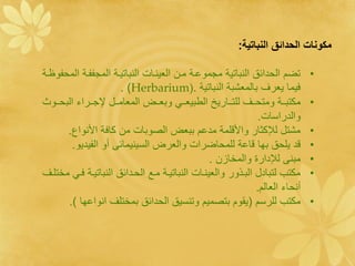 ‫ع ونات ةلقية ت ةلن ا دي:‬

‫تضم الحدائق النباتية مجموعةة مةا النينةال النباتيةة المجااةة المحاو ةة‬        ‫•‬
                        ‫فيما ينرف بالمنشبة النباتية .)‪. )Herbarium‬‬
  ‫مكتبةةةة ومتحةةةف ل تةةةاري الطبينةةة وبنةةةل المنامةةةء اجةةةرا البحةةةو‬   ‫•‬
                                                              ‫والدراسال.‬
        ‫مشتء لإلكثار واألق مة مدعم ببنل الصوبال ما كافة األنواع.‬              ‫•‬
          ‫قد ي حق بها قاعة ل محاضرال والنرل السينيمائى أو الايديو.‬            ‫•‬
                                                ‫مبنى لإلدارة والمخازا .‬       ‫•‬
‫مكتب لتبادء البةوور والنينةال النباتيةة مةح الحةدائق النباتيةة فة مخت ةف‬      ‫•‬
                                                              ‫أنحا النالم.‬
        ‫مكتب ل رسم (يقوم بتصميم وتنسيق الحدائق بمخت ف انواعها ).‬              ‫•‬
 