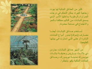 ‫كثير ما الحدائق النباتية لها بيول‬
‫زجاجية كبيرة، يمكا التحكم ف درجال‬
  ‫الحةةرارة والرطوبةةة بةةداخ ها األمةةر الةةو‬
‫يسةةمل ل نباتةةال مةةا أقةةاليم مخت اةةة بةةالنمو‬
             ‫واالجتماع ف مساحة محدودة.‬

‫تسةةةةتخدم حةةةةدائق النباتةةةةال أيضةةةةا‬‫ُ‬
‫مصةةارف (بنةةو ) لبةةوور أنةةواع النباتةةال‬
‫النةةادرة أو حتةةى التة انةةدثرل فة بيئتهةةا‬
                                        ‫الطبينية.‬

‫ما أشةهر حةدائق النباتةال، جةاردا‬
‫د بالنةةةةةل ببةةةةةاريي وحديقةةةةةة نباتةةةةةال‬
‫نيويةةةةور بمدينةةةةة نيويةةةةور ، وحةةةةدائق‬
               ‫النباتال الم كية بكيو بإنج ترا.‬
 