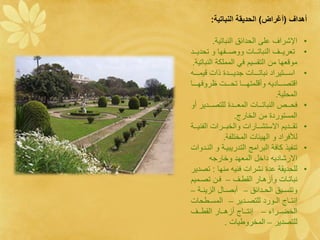 ‫هيةف ( غ ةا) ةلقيد ي ةلن ا دي:‬

           ‫ااشراف ع ى الحدائق النباتية.‬              ‫•‬
‫تنريةةةف النباتةةةال ووصةةةاها و تحديةةةد‬            ‫•‬
 ‫موقنها ما التقسيم ف المم كة النباتية.‬
  ‫اسةةةةةتيراد نباتةةةةةال جديةةةةةدة وال قيمةةةةة‬   ‫•‬
‫اقتصةةةةةادي وأق متهةةةةةا تحةةةةةل روفهةةةةةا‬
                                        ‫المح ية.‬
‫فحةةةةن النباتةةةةال المنةةةةدة ل تصةةةةدير أو‬       ‫•‬
                      ‫المستوردة ما الخارج.‬
‫تقةةةديم االستشةةةارال والخبةةةرال الانيةةةة‬         ‫•‬
               ‫لألفراد و الهيئال المخت اة.‬
‫تنايو كافة البرامج التدريبيةة و النةدوال‬             ‫•‬
           ‫االرشادي داخء المنهد وخارج‬
‫ل حديقة عدة نشرال فني منها : تصدير‬                   ‫•‬
‫نباتةةال وأزهةةار القطةةف – فةةا تصةةميم‬
‫وتنسةةيق الحةةدائق – أبصةةاء الزينةةة –‬
‫إنتةةاج الةةورد ل تصةةدير – المسةةطحال‬
‫الخضةةةرا – إنتةةةاج أزهةةةار القطةةةف‬
                ‫ل تصدير – المخروطيال .‬
 