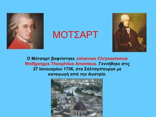 ΜΟΤΣΑΡΤ

Ο Μότσαρτ βαφτίστηκε Johannes Chrysostomus
Wolfgangus Theophilus Amanteus. Γεννήθηκε στις
   27 Ιανουαρίου 1756, στο Σάλτσμπουργκ με
          καταγωγή από την Αυστρία.
 