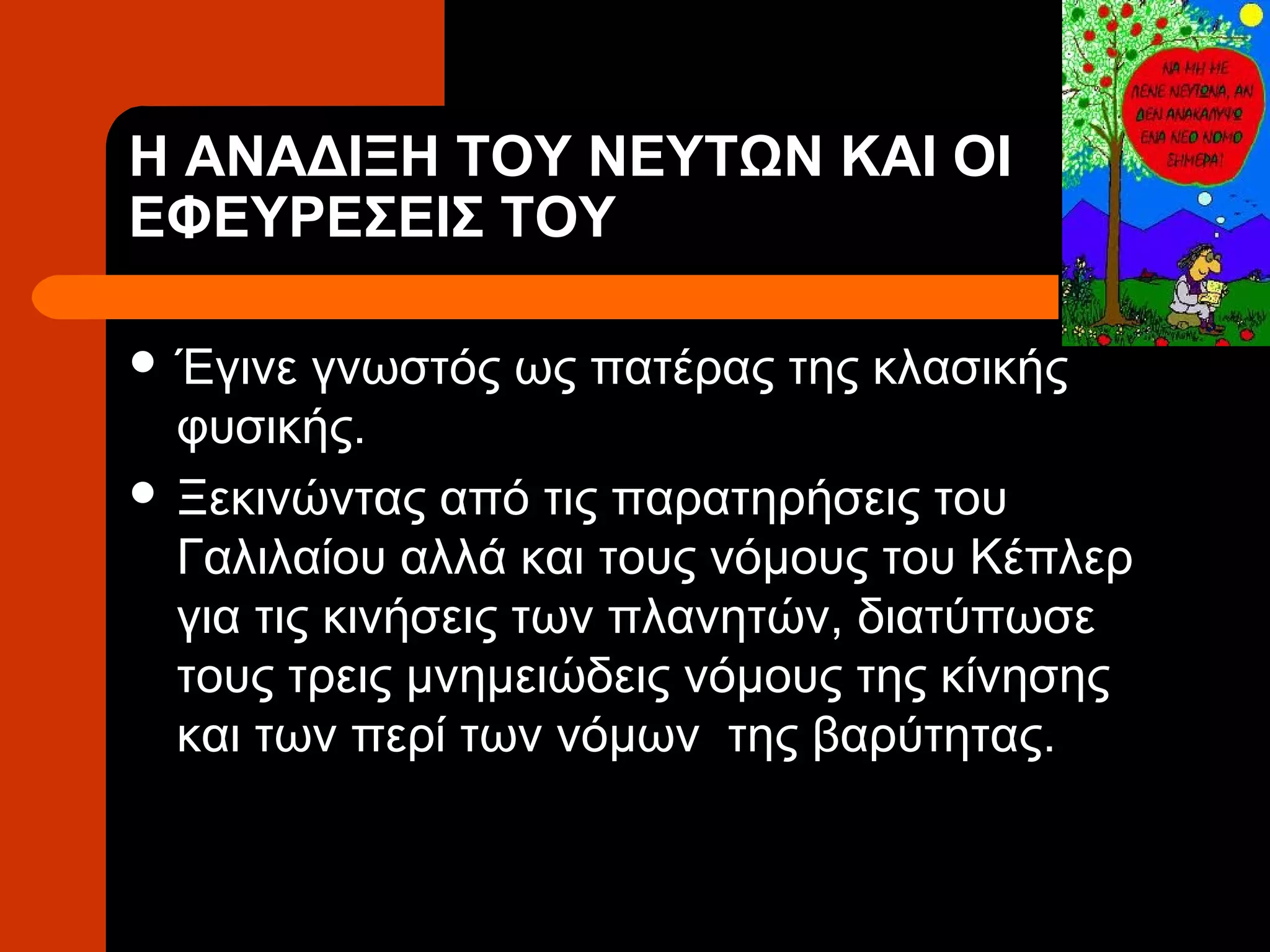 Η ΑΝΑΔΙΞΗ ΤΟΥ ΝΕΥΤΩΝ ΚΑΙ ΟΙ
ΕΦΕΥΡΕΣΕΙΣ ΤΟΥ

 Έγινε  γνωστός ως πατέρας της κλασικής
  φυσικής.
 Ξεκινώντας από τις παρατηρήσεις του
  Γαλιλαίου αλλά και τους νόμους του Κέπλερ
  για τις κινήσεις των πλανητών, διατύπωσε
  τους τρεις μνημειώδεις νόμους της κίνησης
  και των περί των νόμων της βαρύτητας.
 