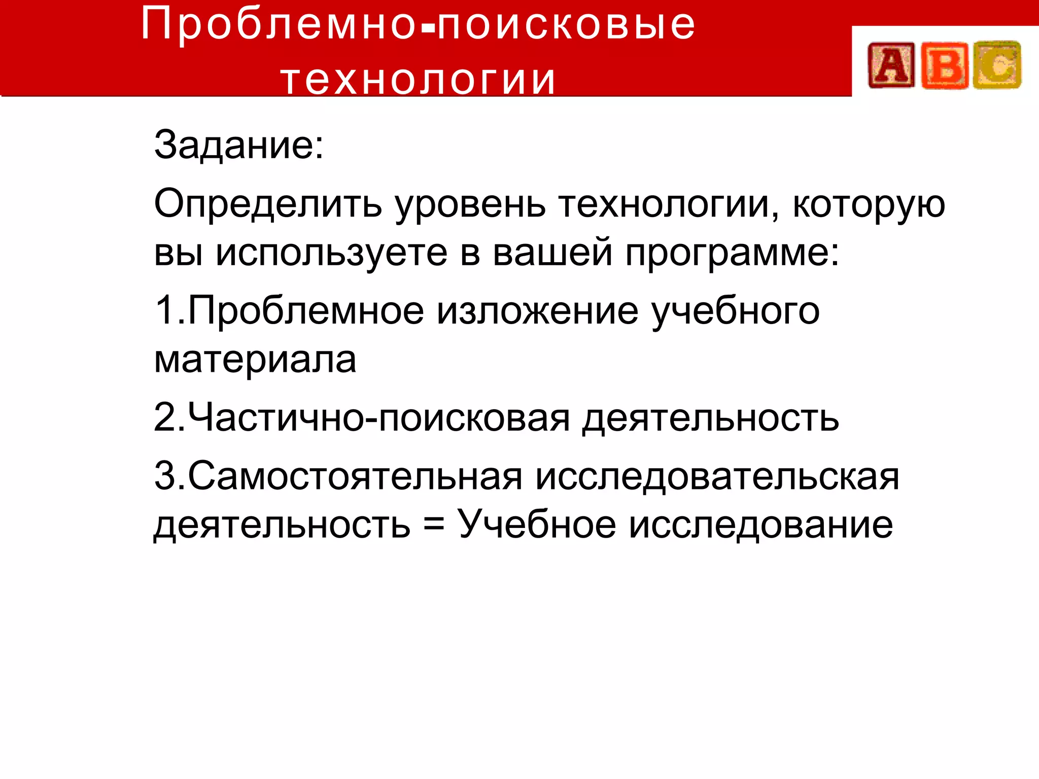 Проблемно -поисковые
    технологии
Задание:
Определить уровень технологии, которую
вы используете в вашей программе:
1.Проблемное изложение учебного
материала
2.Частично-поисковая деятельность
3.Самостоятельная исследовательская
деятельность = Учебное исследование
 
