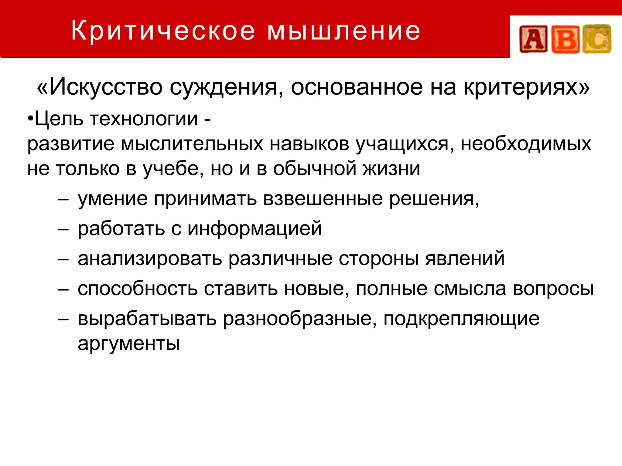 Критическое мышление
«Искусство суждения, основанное на критериях»
•Цель технологии -
развитие мыслительных навыков учащихся, необходимых
не только в учебе, но и в обычной жизни
   – умение принимать взвешенные решения,
   – работать с информацией
   – анализировать различные стороны явлений
   – способность ставить новые, полные смысла вопросы
   – вырабатывать разнообразные, подкрепляющие
     аргументы
 