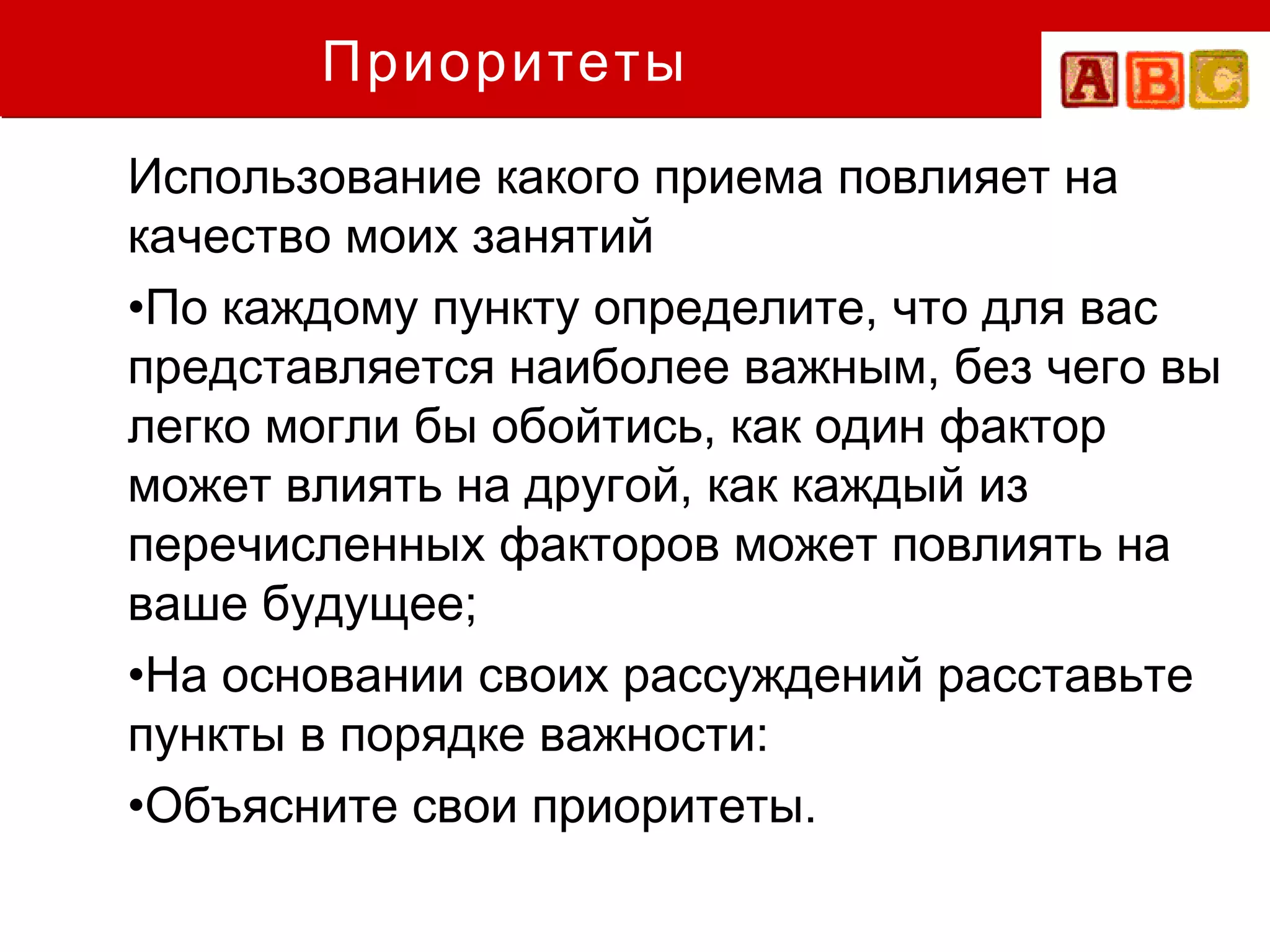Приоритеты
Использование какого приема повлияет на
качество моих занятий
•По каждому пункту определите, что для вас
представляется наиболее важным, без чего вы
легко могли бы обойтись, как один фактор
может влиять на другой, как каждый из
перечисленных факторов может повлиять на
ваше будущее;
•На основании своих рассуждений расставьте
пункты в порядке важности:
•Объясните свои приоритеты.
 