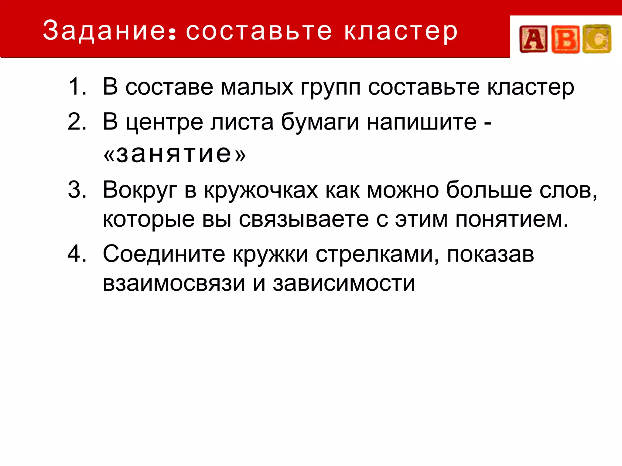 Задание : составьте кластер
 1. В составе малых групп составьте кластер
 2. В центре листа бумаги напишите -
    «занятие »
 3. Вокруг в кружочках как можно больше слов,
    которые вы связываете с этим понятием.
 4. Соедините кружки стрелками, показав
    взаимосвязи и зависимости
 