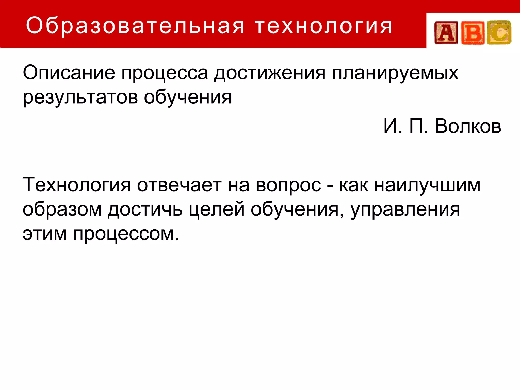 Образовательная технология
Описание процесса достижения планируемых
результатов обучения
                                  И. П. Волков

Технология отвечает на вопрос - как наилучшим
образом достичь целей обучения, управления
этим процессом.
 