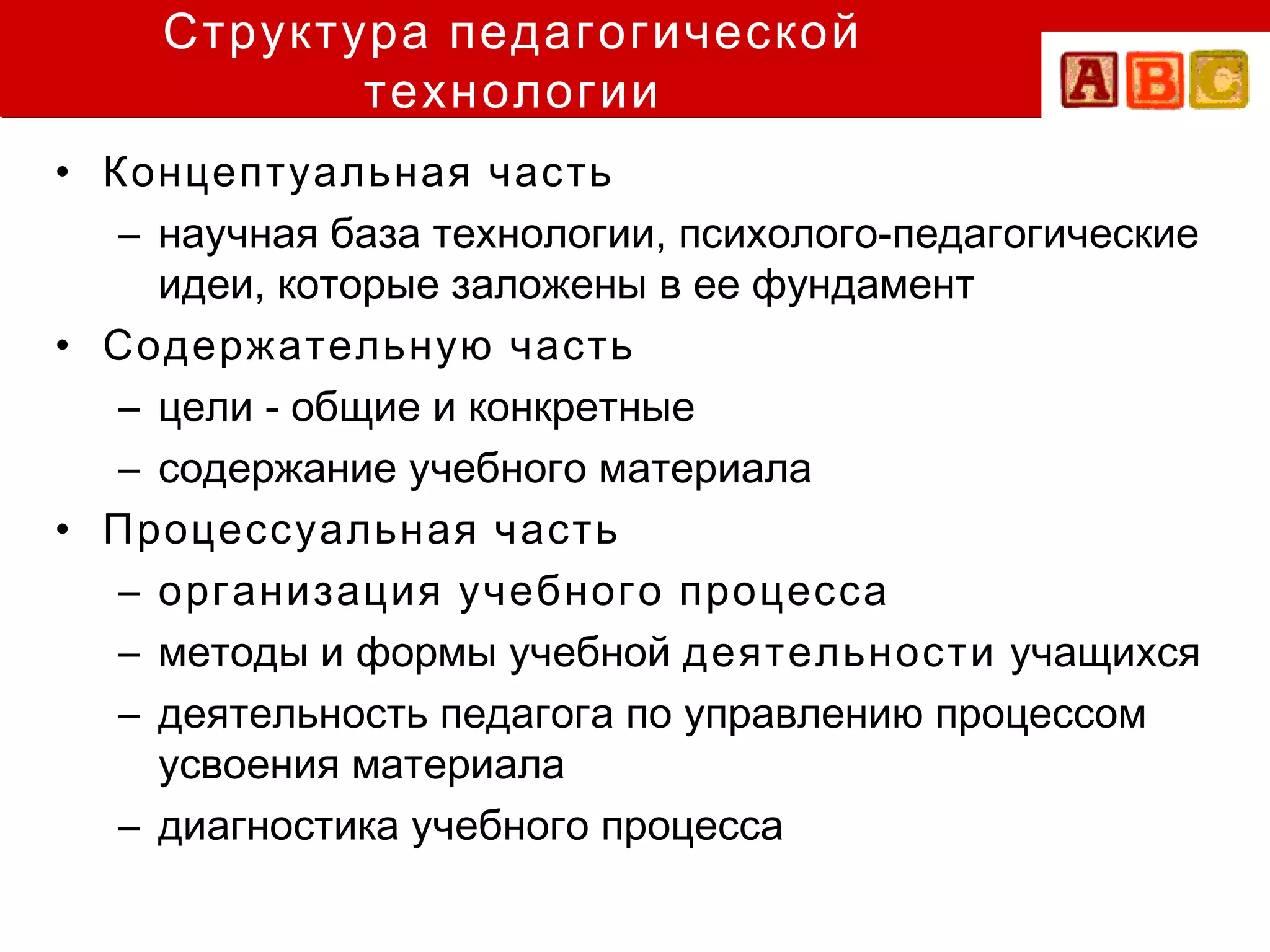 Структура педагогической
            технологии
• Концептуальная часть
   – научная база технологии, психолого-педагогические
     идеи, которые заложены в ее фундамент
• Содержательную часть
   – цели - общие и конкретные
   – содержание учебного материала
• Процессуальная часть
   – организация учебного процесса
   – методы и формы учебной деятельности учащихся
   – деятельность педагога по управлению процессом
     усвоения материала
   – диагностика учебного процесса
 