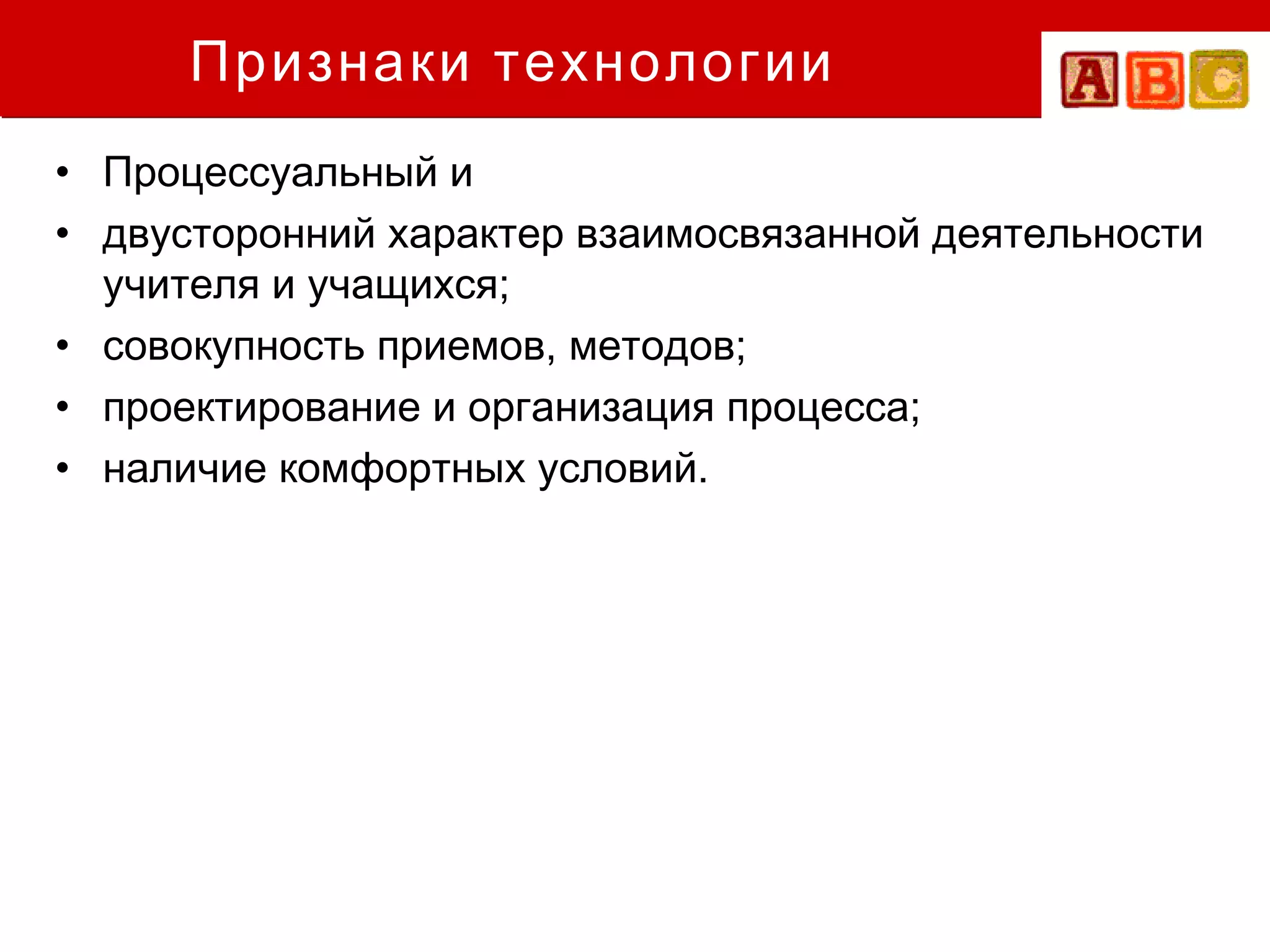Признаки технологии
• Процессуальный и
• двусторонний характер взаимосвязанной деятельности
  учителя и учащихся;
• совокупность приемов, методов;
• проектирование и организация процесса;
• наличие комфортных условий.
 