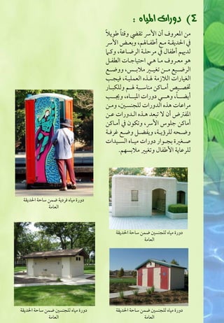 ‫4) دٚرات املٝاٙ :‬
                                   ‫ً‬      ‫ً‬
                                   ‫مـ ادعروف أن اوت تؼيض وؿتا ضقيال‬
                                   ‫ذم اقديؼررة مررع أضػرراسؿ وبعررض اوت‬
                                   ‫فدهيؿ أضػا ذم مرحؾرة افرضراظة وـرام‬
                                   ‫هق معرروف مرا هرل احتقاجرات افطػرؾ‬
                                   ‫افرضرررقع مرررـ تغقرررر مالبرررس ووضرررع‬
                                   ‫افغقارات افالزمة سرذه افعؿؾقرة ؾقلرب‬
                                   ‫جصررقص أمرراــ مـاشرربة سررؿ وفؾؽبررار‬
                                                                    ‫ً‬
                                   ‫أيضررررا وهررررل دورات ادقرررراه وجيررررب‬
                                   ‫مراظات هذه افدورات فؾلـسرغ ومرـ‬
                                   ‫ادػسض أن ال تبعد هرذه افردورات ظرـ‬
                                   ‫أماــ جؾقس اوت وتؽقن ذم أمراــ‬
                                   ‫وض ر ف فؾرؤيررة ويػضررؾ وضررع ؽرؾررة‬
                                   ‫صررغرة بلررقار دورات مقرراه افسررقدات‬
                                         ‫فؾرظاية اوضػا وتغقر مالبسفؿ.‬




 ‫دورة مقاه ؾردية ضؿـ شاحة اقديؼة‬
             ‫افعامة‬



                                       ‫دورة مقاه فؾلـسغ ضؿـ شاحة اقديؼة‬
                                                    ‫افعامة‬




‫دورة مقاه فؾلـسغ ضؿـ شاحة اقديؼة‬       ‫دورة مقاه فؾلـسغ ضؿـ شاحة اقديؼة‬
             ‫افعامة‬                                 ‫افعامة‬
 