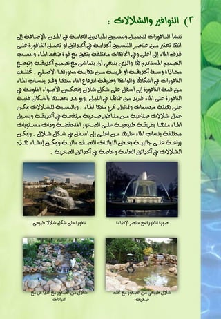 ‫2) ايٓٛافري ٚايغالالت :‬
  ‫تٓغأ ايٓـافٛرات يت ُٝـٌ ٚتٓضـٝل املٝـادٜٔ ايعاَـ١ يف املـدٕ با ضـاف١ إ‬
‫ْٗا تعترب َـٔ عٓاؽـز ايتٓضـٝل ادتذابـ١ يف اذتـدا٥ل ٚ تعُـٌ ايٓـافٛر٠ عًـ٢‬
    ‫قذف املا٤ إ عً٢ ٚيف اجتاٖات شتتًف١ ٜتفل َع قٛ٠ ضغ املـا٤ ٚحضـ‬
‫ايتؾُِٝ املضتخدّ هلا ٚايذٟ ٜٓبغٞ ٕ ٜتُاع٢ َع تؾُِٝ اذتدٜكـ١ ٚتٛضـع‬
‫ستــااا٠ ٚص ـ اذتدٜكــ١ ٚ قزٜبــ١ َــٔ ْٗاٜــ١ ستٛرٖــا األؽــًٞ . ختتًــف‬
‫ايٓافٛرات يف عهاهلا ٚ يٛاْٗا ٚطزٜك١ اْدفا املا٤ َٓٗـا ٚقـد ٜٓضـاب املـا٤‬
‫َٔ قُ١ ايٓافٛر٠ إ صفٌ عً٢ عهٌ عالٍ ٚتعهـط األضـٛا٤ املًْٛـ١ يف‬
‫ايٓافٛر٠ عً٢ املا٤ فٝشٜد َٔ مجاهلـا يف ايًٝـٌ .ٜٚٛجـد بع ـٗا بأعـهاٍ فٓٝـ١‬
‫عً٢ ٖٝ٦١ زتضُات ٚمتاثٌٝ ختزا َٓٗا املـا٤ . ٚبايٓضـب١ يًغـالالت أهـٔ‬
‫عٌُ عالالت ؽٓاعٝ١ َـٔ َٓـاطل ؽـخزٜ١ َزتفعـ١ يف اذتدٜكـ١ ٜٚضـٌٝ‬
‫املــا٤ َٓٗــا بطزٜكــ١ طبٝعٝــ١ عًــ٢ ايؾــخٛر املٓخف ــ١ ٚاات َضــتٜٛات‬
‫شتتًف١ ٜٓضاب املا٤ عًٝٗا َـٔ عًـ٢ إ صـفٌ يف عـهٌ عـالٍ . ٚأهـٔ‬
‫سراعــ١ عًــ٢ جاْبٝــ١ بعــمل ايٓباتــات ايٓؾــف َا٥ٝــ١ ٚأهــٔ إْغــا٤ ٖــذٙ‬
                ‫ايغالالت يف اذتدا٥ل ايعاَ١ ٚخاؽ١ يف اذتدا٥ل ايؾخزٜ١ .‬




       ‫ْافٛر٠ عً٢ عهٌ عالال طبٝعٞ‬             ‫ؽٛر٠ يٓافٛر٠ َع عٓاؽز ا ضا٤٠‬




      ‫عالٍ َٔ ايؾخٛر َع ايتداخٌ َع‬           ‫عالٍ طبٝعٞ َٔ ايؾخٛر َع حتف‬
                  ‫ايٓباتات‬                             ‫ؽخزٜ١‬
 