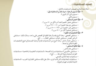 ‫هـوك ظدة أشوفقى فتصـقػ ادستشػقوت ـوفتويل :‬
                                                               ‫1, ضبؼو دستقى افرظويي ، حقٌ تـؼسؿ ادستشػقوت إػ :‬   ‫ً‬
                                                                                      ‫- مستقى ثوين ( أو ثوكقي )-‬
                                                                                                   ‫- مستقى ثوفثل -‬
                                                                                                                    ‫ً‬
                                                                                                ‫2, ضبؼو حلجؿ ادستشػك :‬
                                                     ‫- مستشػك صغر احلجؿ (ظدد أرسة أؿؾ مـ 05 رسير ) -‬
                                                          ‫- مستشػك متقشط احلجؿ ( مـ 05 – 052 رسير ) -‬
                                                            ‫- مستشػك ـبر احلجؿ ( مـ 052 – 005 رسير ) -‬
                                                                     ‫- مستشػك ضخؿ ( أـثر مـ 005 رسير ) -‬
                                                                                            ‫3, ضبؼو فؾتخصصوت افطبقي :‬ ‫ً‬
‫- مستشػك ختصيص : وهذا افـقع يؼدم افرظويي افطبقي ذم ختصص ضبل واحد ، ومثول ذفرتؽ : مستشرتػك‬
                                           ‫أمراض افصدر ، مستشػك محقوت ، مستشػك أضػول ، ---- افخ -‬
‫- مستشػك ظوم أو صومؾ : وهذا افـقع مرتـ ادستشرتػقوت تؼرتدم افرظويرتي افصرتحقي ذم مجقرتع افتخصصرتوت‬
                                                                                        ‫افطبقي ادؿؽـ تقاجدهو -‬
                                                                                                 ‫4, ضبؼو دؾؽقي ادستشػك :‬‫ً‬
                                                                                           ‫- مستشػك ظوم خوص -‬
‫- مستشرترتػك حؽرترتقمل ( مستشرترتػقوت وزارة افصرترتحي ، ادستشرترتػقوت افتعؾقؿقرترتي واجلومعقرترتي ، مستشرترتػقوت‬
                                                                  ‫افؼقات ادسؾحي وهقئي افؼضي ، ---- افخ ) -‬
                                                                            ‫- مستشػقوت توبعي فؾتلمغ افصحل -‬
‫- مستشػقوت توبعي قئوت افؼـوت ـزى ، مثول ظذ ذفؽ مستشػك ادؼرتووفقن افعرترب ، ادستشرتػقوت‬
                                                                              ‫افتوبعي فؾـؼوبوت ادفـقي وافع فقي -‬
 