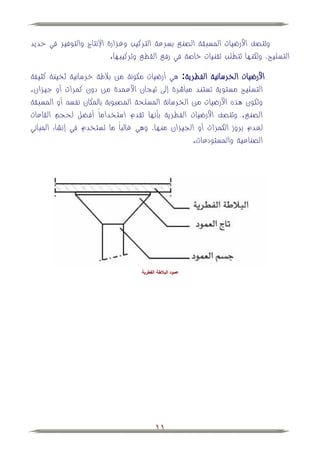 ‫وتتصف األرضيات المسبقة الصني بسرعة التركيب وغزارة اإلنتاج والتوفير في حديد‬
                          ‫التسليح، ولكنها تتطلب تقنيات خاصة في رفي القطي وتركيبها.‬

‫األرضيات الخرسانية الفطرية: هي أرضيات مكونة من ببلطة خرسانية ثخينة كثيفة‬
‫التسليح مستوية تستند مباشرة إلى تيجان األعمدة من دون كمرات أو جيزان.‬
‫وتكون هذه األرضيات من الخرسانة المسلحة المصبوبة بالمكان نفس أو المسبقة‬
‫الصني. وتتصف األرضيات الفطرية بأنها تقدم استخداماً أف ل لحجم القاعات‬
‫لعدم بروز الكمرات أو الجيزان منها، وهي غالباً ما تستخدم في إنشاء المباني‬
                                                   ‫الصناعية والمستودعات.‬




                                   ‫عمود البالطة الفطرية‬




                                          ‫11‬
 