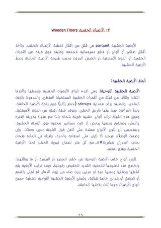 ‫‪Wooden Floors‬‬     ‫ٖ- األرضيات الخشبية‬


‫األرضية الخشبية ‪ parquet‬هي شكل من أشكال تغطية األرضيات بالخشب، وتأخذ‬
‫أشكال صفائح أو ألواح أو قطي فسيفسائية مجمعة ومثبتة فوق طبقة من الكمرات‬
‫الخشبية أو المونة اإلسمنتية أو الخيش المزفت بحسب طبيعة األرضية الحاملة ونمط‬
                                                           ‫األرضية الخشبية.‬


                                                               ‫أنماط األرضية الخشبية:‬

‫األرضية الخشبية اللوحية: وهي أقدم أنواع األرضيات الخشبية وأبسطها وأكثرها‬
‫انتشاراً وتتألف من شبكة من الكمرات الخشبية المستطيلة المقطي، والمدهونة بالزفت‬
‫الساخن، والمثبتة برُكُب معدنية ‪( stirrups‬جمي ركاب فوق ببلطة األرضية الحاملة،‬
‫وتمؤل الفراغات فيما بينها بالرمل الخشن، وفوق طبقة رقيقة من المونة اإلسمنتية.‬
‫وفوق هذه الشبكة تركب ألواح خشبية طويلة بثخانة ٘.ٕ سم مفرَّّزة بطريقة النقرة‬
‫واللسان ومعشق بع ها ببعض إذ تثبت بمسامير مخفية فوق الشبكة الخشبية،‬
‫ويستحسن أن تكون األلواح ممتدة على كامل طول الغرفة بدون وصبلت، وإن‬
‫وضعت الوصبلت فيجب أال تكون على استقامة واحدة. وتترك في العادة فتحات‬
‫بجانب الجدران بقياس٘×٘.ٓسم كل متر ل مان تهوية الخشب تحت األرضية‬
                                                        ‫الخشبية ومني تعفن .‬

‫تكون ألواح خشب األرضية اللوحية من خشب الجميز أو البيْسيَّة أو ما يماثلهما،‬
                       ‫ِ‬
‫وتخ ي عند تصنيعها للتجفيف الشديد لتخفيض رطوبتها. وبعد تركيب األرضية يتم‬
‫كشطها وصقلها ودهنها مرة أو مرتين بزيت صاف من زيوت الدهان ثم تُطلى بالشمي‬
‫أو البرنيق أو بلدائن خاصة شفافة. وتصلح األرضية الخشبية اللوحية لتغطية جميي‬
                                        ‫أنواع األرضيات مهما كانت ببلطتها الحاملة.‬




                                        ‫61‬
 