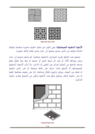 ‫أشكال أرضية خشبة بالطية‬


‫األرضية الخشبية الفسيفسائية: وهي تتكون من قطي خشبية صغيرة م لعة وقليلة‬
       ‫الثخانة مؤلفة من أفاريز يُجمي بع ها إلى جانب بعض لتؤلف ببلطة صغيرة.‬

‫وتصني هذه القطي بتفريز العوارض الخشبية وصقلها، ثم تجمي بع ها إلى جانب‬
‫بعض بوساطة اجالت أو باليد كل أربعة أفاريز أو خمسة أو ستة معاً بشكل قطي‬
‫مربعة وتُلصَّق في أسفلها شرائح من الفلين أو اللدائن، وال تُركَّّب األرضية الخشبية‬
‫الفسيفسائية إال باللصق بمادة خاصة على ببلطة مصمتة أو على ألواح خشبية‬
‫أو طبقة من المونة. ويمكن تركيبها بأشكال مختلفة، إما على صفوف منتظمة أفقية‬
‫أو على خطوط مائلة. وتصقل قطي هذه األرضية وتطلى في المصني وتقدم جاهزة‬
                                                                          ‫للتركيب.‬




                                   ‫أرضية خشبية فسيفسائية‬

                                           ‫81‬
 