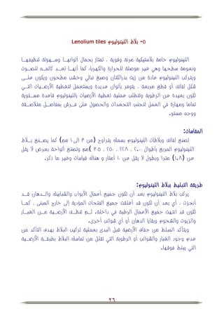 ‫‪Lenolium tiles‬‬   ‫٘- ببلط اللينوليوم‬

‫اللينوليوم خامة ببلستيكية مرنة وقوية ، تمتاز بجمال ألوانهها وسههولة تنظيفهها‬
‫ونعومة سطحها وهي غير موصلة للحرارة والكهرباء كما أنهها تعهد كاتمه للصهوت‬
‫ويتركب اللينوليوم عادة من زيت بذرالكتان وصبغ نباتي وخشب مطحون ويكون علهى‬
‫شكل لفائف أو قطي مربعة ، يتوفر بألوان عديدة ويستعمل لتغطية األرضهيات التهي‬
‫تكون بعيدة عن الرطوبة وتتطلب عملية تغطية األرضيات باللينوليوم قاعدة مسهتوية‬
‫تماما ومهارة في العمل لتجنب التجعدات والحصول على فهرش بمفاصهل متبلصهقة‬
                                                                  ‫ووج مستو.‬

                                                                      ‫المقاسات:‬
‫تصني لفائف وببلطات اللينوليوم بسمك يتراوح (من ٖ الىٓٔ مم كما يصهني بهبلط‬
‫اللينوليوم المربي بأطوال ٓٓ.ٕ ، ٕٕٛ ، ٕٓ٘ ، ٖ٘ٓ مم وتصني ألواحة بعرض ال يقل‬
         ‫عن (ٛ.ٔ مترا وبطول ال يقل عن ٓٔ أمتار و هناك قياسات وغير ما ذكر.‬


                                                    ‫طريقة التبليط بببلط اللينوليوم:‬
‫يركب ببلط اللينوليوم بعد أن تكون جميي أعمال األبواب والشبابيك والهدهان قهد‬
‫أنجزت ، أي بعد أن تكون قد أغلقت جميي الفتحات المؤدية إلى خارج المبنى ، كمها‬
‫تكون قد انتهت جميي األعمال الرطبة في داخلة. ثهم تنظهف األرضهية مهن الغبهار‬
                               ‫والزيوت والشحوم وبقايا الدهان أو أي شوائب أخرى.‬
‫ويتأكد المبلط من جفاف األرضية قبل البدئ بعملية تركيب الببلط بهدف التأكد من‬
‫عدم وجود الغبار والشوائب أو الرطوبة التي تقلل من تماسك الببلط بطبقهة األرضهية‬
                                                                ‫التي يبلط فوقها.‬




                                        ‫62‬
 