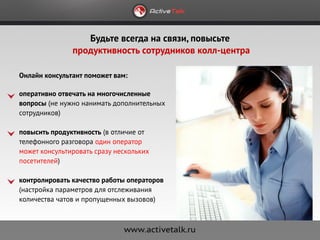 Будьте всегда на связи, повысьте
               продуктивность сотрудников колл-центра

Онлайн консультант поможет вам:

оперативно отвечать на многочисленные
вопросы (не нужно нанимать дополнительных
сотрудников)

повысить продуктивность (в отличие от
телефонного разговора один оператор
может консультировать сразу нескольких
посетителей)

контролировать качество работы операторов
(настройка параметров для отслеживания
количества чатов и пропущенных вызовов)
 