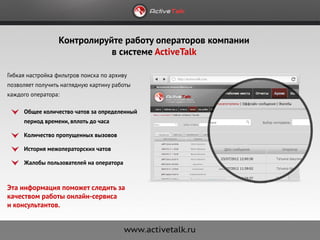 Контролируйте работу операторов компании
                             в системе ActiveTalk

Гибкая настройка фильтров поиска по архиву
позволяет получить наглядную картину работы
каждого оператора:

     Общее количество чатов за определенный
     период времени, вплоть до часа

     Количество пропущенных вызовов

     История межоператорских чатов

     Жалобы пользователей на оператора



Эта информация поможет следить за
качеством работы онлайн-сервиса
и консультантов.
 