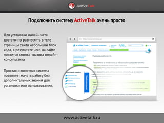 Подключить систему ActiveTalk очень просто

Для установки онлайн чата
достаточно разместить в теле
страницы сайта небольшой блок
кода, в результате чего на сайте
появится кнопка вызова онлайн-
консультанта

Простая и понятная система
позволяет начать работу без
дополнительных знаний для
установки или использования.
 