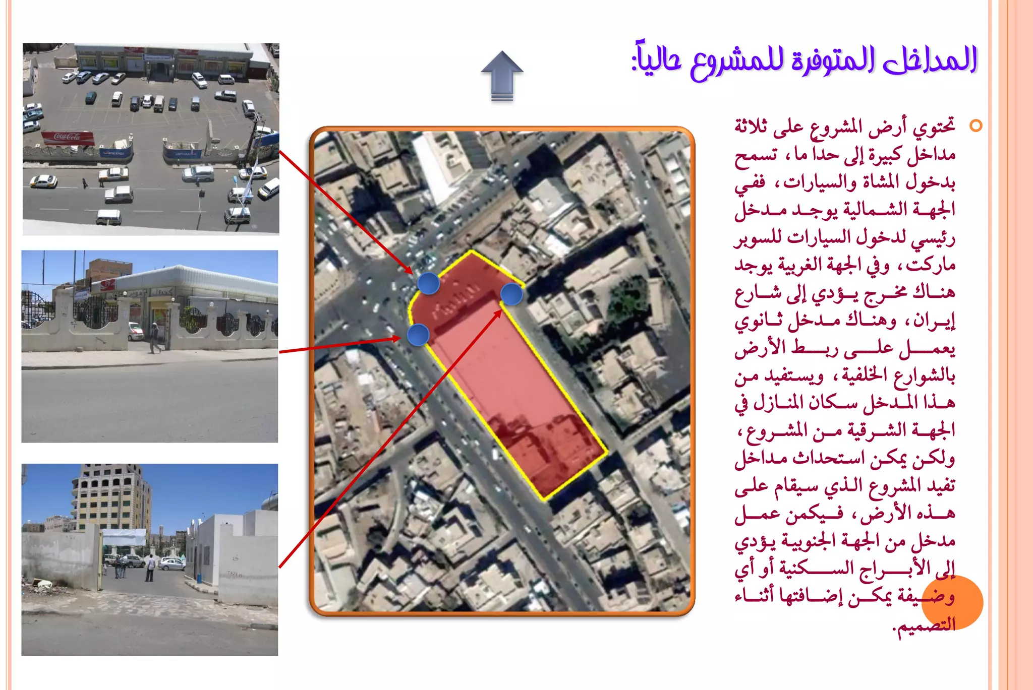 ‫اٌّذاخً اٌّزٛفشح ٌٍّششٚع ؽبٌ١ً:‬
 ‫ب‬
         ‫حتتٟٛ أزض املػسٚع عً٢ ثالث١‬                ‫‪‬‬
         ‫َداخٌ نبري٠ إىل حداً َاد تطُح‬
         ‫بدخٍٛ املػا٠ ٚايطٝازاتد ؾؿـٞ‬
         ‫ادتٗـــ١ ايػـــُايٝ١ ٜٛدـــد َـــدخٌ‬
         ‫ز٥ٝطٞ يدخٍٛ ايطٝازات يًطٛبس‬
         ‫َازنتد ٚيف ادتٗ١ ايػسبٝ١ ٜٛدد‬
         ‫ٖٓـــاى شتـــسج ٜـــؤدٟ إىل غـــازع‬
         ‫إٜـــسإد ٖٚٓـــاى َـــدخٌ ثـــاْٟٛ‬
         ‫ٜعُــــــٌ عًــــــ٢ زبــــ ـ األزض‬
         ‫بايػٛازع ارتًؿٝ١د ٜٚطـتؿٝد َـٔ‬
         ‫ٖـــرا املـــدخٌ ضـــهإ املٓـــاشٍ يف‬
         ‫ادتٗـــ١ ايػـــسقٝ١ َـــٔ املػـــسٚعد‬
         ‫ٚيهــٔ ميهــٔ اضــتخداخ َــداخٌ‬
         ‫تؿٝد املػسٚع ايـرٟ ضـٝكاّ عًـ٢‬
         ‫ٖــــرٙ األزضد ؾــــٝهُٔ عُــــٌ‬
         ‫َدخٌ َٔ ادتٗـ١ ادتٓٛبٝـ١ ٜـؤدٟ‬
         ‫إىل األبـــــــساج ايطـــــــهٓٝ١ أٚ أٟ‬
         ‫ٚعــــٝؿ١ ميهــــٔ إعــــاؾتٗا أثٓــــا٤‬
                                       ‫ايتضُِٝ.‬
 