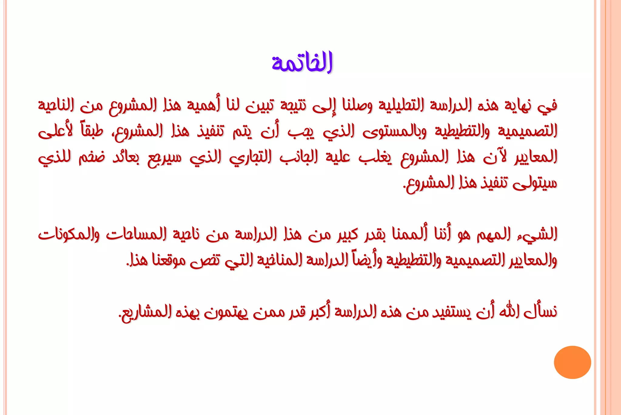 ‫اٌخبرّخ‬
‫فٟ ٔٙب٠خ ٘زٖ اٌذساعخ اٌزؾٍ١ٍ١خ ٚطٍٕب إٌٝ ٔز١غخ رج١ٓ ٌٕب أّ٘١خ ٘زا اٌّششٚع ِٓ إٌبؽ١خ‬
‫اٌزظّ١ّ١خ ٚاٌزخـ١ـ١خ ٚثبٌّغزٜٛ اٌزٞ ٠غت أْ ٠زُ رٕف١ز ٘زا اٌّششٚع، ؿجمً ألػٍٝ‬
        ‫ب‬
‫اٌّؼب٠١ش ٢ْ ٘زا اٌّششٚع ٠غٍت ػٍ١خ اٌغبٔت اٌزغبسٞ اٌزٞ ع١شعغ ثؼبئذ ػخُ ٌٍزٞ‬
                                                          ‫ع١زٌٛٝ رٕف١ز ٘زا اٌّششٚع.‬

‫اٌشٟء اٌُّٙ ٘ٛ إٔٔب إٌّّٔب ثمذس وج١ش ِٓ ٘زا اٌذساعخ ِٓ ٔبؽ١خ اٌّغبؽبد ٚاٌّىٛٔبد‬
            ‫ٚاٌّؼب٠١ش اٌزظّ١ّ١خ ٚاٌزخـ١ـ١خ ٚأ٠ؼً اٌذساعخ إٌّبخ١خ اٌزٟ رخض ِٛلؼٕب ٘زا.‬
                                                  ‫ب‬

             ‫ٔغأي اهلل أْ ٠غزف١ذ ِٓ ٘زٖ اٌذساعخ أوجش لذس ِّٓ ٠ٙزّْٛ ثٙزٖ اٌّشبس٠غ.‬
 