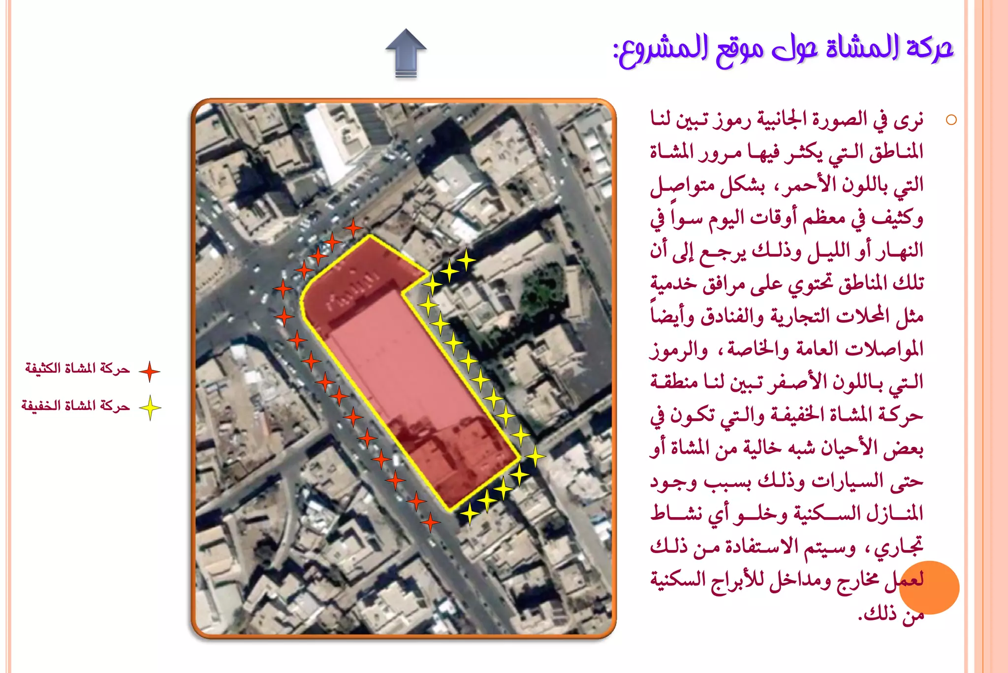 ‫ؽشوخ اٌّشبح ؽٛي ِٛلغ اٌّششٚع:‬
                          ‫‪ْ o‬س٣ يف ايضٛز٠ ادتاْبٝ١ زَٛش تـبني يٓـا‬
                         ‫املٓــاطل ايــيت ٜهجــس ؾٝٗــا َــسٚز املػــا٠‬
                         ‫اييت بايًٕٛ األمحسد بػهٌ َتٛاصـٌ‬
                         ‫ٚنجٝـ يف َعظِ أٚقات ايّٝٛ ضـٛاً يف‬
                         ‫ايٓٗــاز أٚ ايًٝــٌ ٚذيــو ٜسدــع إىل إٔ‬
                          ‫تًو املٓاطل حتتٟٛ عً٢ َساؾل خدَٝ١‬
                         ‫َجٌ احملالت ايتذازٜ١ ٚايؿٓادم ٚأٜغاً‬
                          ‫املٛاصالت ايعاَ١ ٚارتاص١د ٚايسَٛش‬
                          ‫ايــيت بــايًٕٛ األصــؿس تــبني يٓــا َٓطكــ١‬
‫حركة املشاة اللثيفة‬

‫حركة املشاة اخلفيفة‬
                          ‫حسنـ١ املػــا٠ ارتؿٝؿـ١ ٚايــيت تهــٕٛ يف‬
                          ‫بعض األحٝإ غب٘ خايٝ١ َٔ املػا٠ أٚ‬
                          ‫حت٢ ايطـٝازات ٚذيـو بطـبب ٚدـٛد‬
                             ‫املٓــــاشٍ ايطــــهٓٝ١ ٚخًــــٛ أٟ ْػــــا‬
                          ‫جتــازٟد ٚضــٝتِ االضــتؿاد٠ َــٔ ذيــو‬
                          ‫يعٌُ شتازج َٚداخٌ يألبساج ايطهٓٝ١‬
                                                            ‫َٔ ذيو.‬
 