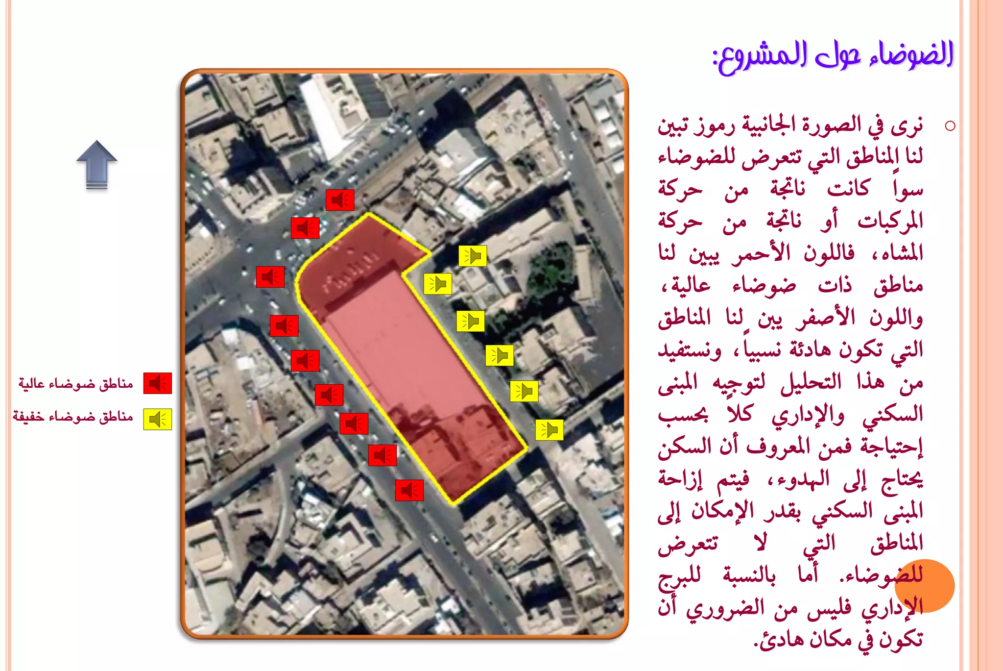 ‫اٌؼٛػبء ؽٛي اٌّششٚع:‬
                    ‫ْس٣ يف ايضٛز٠ ادتاْبٝ١ زَٛش تبني‬   ‫‪o‬‬
                    ‫يٓا املٓاطل اييت تتعسض يًغٛعا٤‬
                    ‫ضٛاً ناْت ْاجت١ َٔ حسن١‬
                    ‫املسنبات أٚ ْاجت١ َٔ حسن١‬
                    ‫املػاٙد ؾايًٕٛ األمحس ٜبني يٓا‬
                    ‫َٓاطل ذات عٛعا٤ عايٝ١د‬
                    ‫ٚايًٕٛ األصؿس ٜدي يٓا املٓاطل‬
                    ‫اييت تهٕٛ ٖاد٥١ ْطبٝاًد ْٚطتؿٝد‬
‫مناطق ضوضاء عالية‬   ‫َٔ ٖرا ايتخًٌٝ يتٛدٝ٘ املبٓ٢‬
‫مناطق ضوضاء خفيفة‬   ‫ايطها ٚاإلدازٟ نالً عطب‬
                    ‫إحتٝاد١ ؾُٔ املعسٚف إٔ ايطهٔ‬
                    ‫حيتاج إىل اهلدٚ٤د ؾٝتِ إشاح١‬
                    ‫املبٓ٢ ايطها بكدز اإلَهإ إىل‬
                    ‫املٓاطل اييت ال تتعسض‬
                    ‫يًغٛعا٤. أَا بايٓطب١ يًربج‬
                    ‫اإلدازٟ ؾًٝظ َٔ ايغسٚزٟ إٔ‬
                                ‫تهٕٛ يف َهإ ٖادئ.‬
 