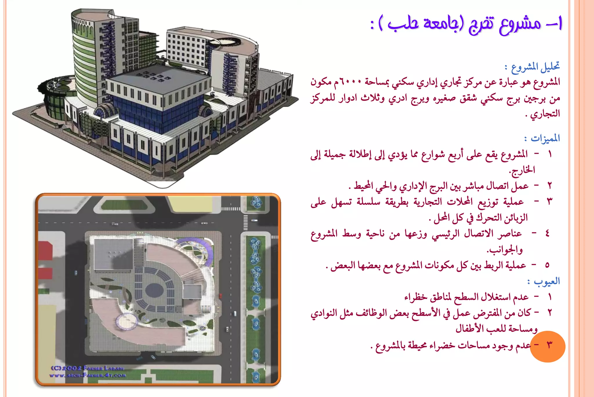 ‫1- ِششٚع رخشط (عبِؼخ ؽٍت ) :‬
                                           ‫حتًٌٝ املػسٚع :‬
‫املػسٚع ٖٛ عباز٠ عٔ َسنص جتازٟ إدازٟ ضها مبطاح١ 0006ّ َهٕٛ‬
‫َٔ بسدني بسج ضها غكل صػريٙ ٚبسج ادزٟ ٚثالخ ادٚاز يًُسنص‬
                                                 ‫ايتذازٟ .‬
                                                           ‫املُٝصات :‬
‫1 - املػسٚع ٜكع عً٢ أزبع غٛازع مما ٜؤدٟ إىل إطالي١ مجًٝ١ إىل‬
                                                       ‫ارتازج.‬
          ‫2 - عٌُ اتضاٍ َباغس بني ايربج اإلدازٟ ٚاذتٞ احملٝ .‬
‫3 - عًُٝ١ تٛشٜع احملالت ايتذازٜ١ بطسٜك١ ضًطً١ تطٌٗ عً٢‬
                                 ‫ايصبا٥ٔ ايتخسى يف نٌ احملٌ .‬
‫4 - عٓاصس االتضاٍ ايس٥ٝطٞ ٚشعٗا َٔ ْاحٝ١ ٚض املػسٚع‬
                                                  ‫ٚادتٛاْب.‬
     ‫5 - عًُٝ١ ايسب بني نٌ َهْٛات املػسٚع َع بعغٗا ايبعض .‬
                                                            ‫ايعٝٛب :‬
                          ‫1 - عدّ اضتػالٍ ايططح ملٓاطل خظسا٤‬
‫2 - نإ َٔ املؿرتض عٌُ يف األضطح بعض ايٛظا٥ـ َجٌ ايٓٛادٟ‬
                                          ‫َٚطاح١ يًعب األطؿاٍ‬
                ‫3 - عدّ ٚدٛد َطاحات خغسا٤ ستٝط١ باملػسٚع .‬
 