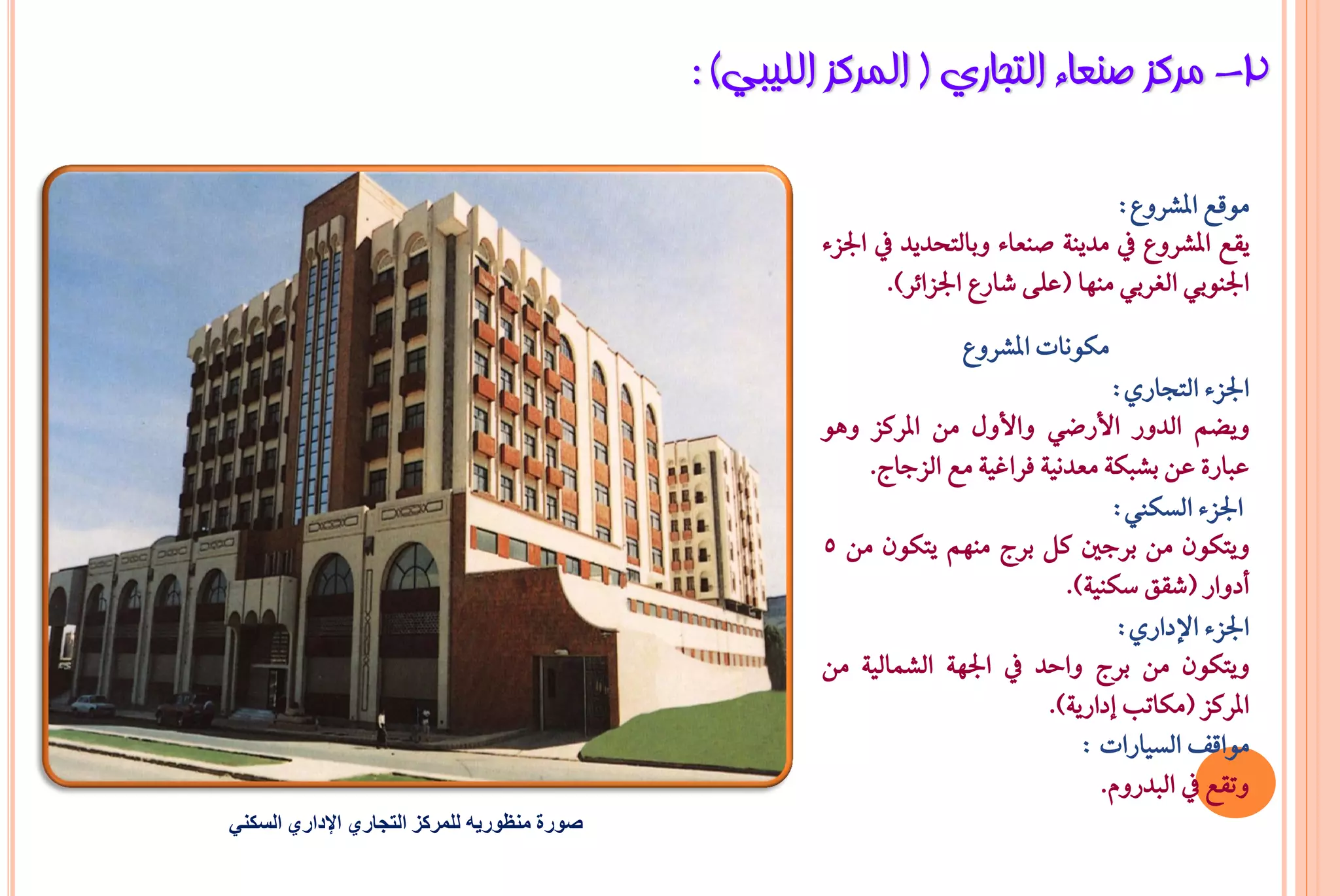 ‫2- ِشوض طٕؼبء اٌزغبسٞ ( اٌّشوض اٌٍ١جٟ) :‬

                                                                                     ‫َٛقع املػسٚع:‬
                                                      ‫ٜكع املػسٚع يف َدٜٓ١ صٓعا٤ ٚبايتخدٜد يف ادتص٤‬
                                                             ‫ادتٓٛبٞ ايػسبٞ َٓٗا (عً٢ غازع ادتصا٥س).‬
                                                                    ‫َهْٛات املػسٚع‬
                                                                                    ‫ادتص٤ ايتذازٟ:‬
                                                      ‫ٜٚغِ ايدٚز األزعٞ ٚاألٍٚ َٔ املسنص ٖٚٛ‬
                                                          ‫عباز٠ عٔ بػبه١ َعدْٝ١ ؾساغٝ١ َع ايصداج.‬
                                                                                    ‫ادتص٤ ايطها:‬
                                                      ‫ٜٚتهٕٛ َٔ بسدني نٌ بسج َِٓٗ ٜتهٕٛ َٔ 5‬
                                                                               ‫أدٚاز (غكل ضهٓٝ١).‬
                                                                                     ‫ادتص٤ اإلدازٟ:‬
                                                      ‫ٜٚتهٕٛ َٔ بسج ٚاحد يف ادتٗ١ ايػُايٝ١ َٔ‬
                                                                             ‫املسنص (َهاتب إدازٜ١).‬
                                                                                 ‫َٛاقـ ايطٝازات :‬
                                                                                   ‫ٚتكع يف ايبدزّٚ.‬
‫صورة منظوريه للمركز التجاري اإلداري السكني‬
 