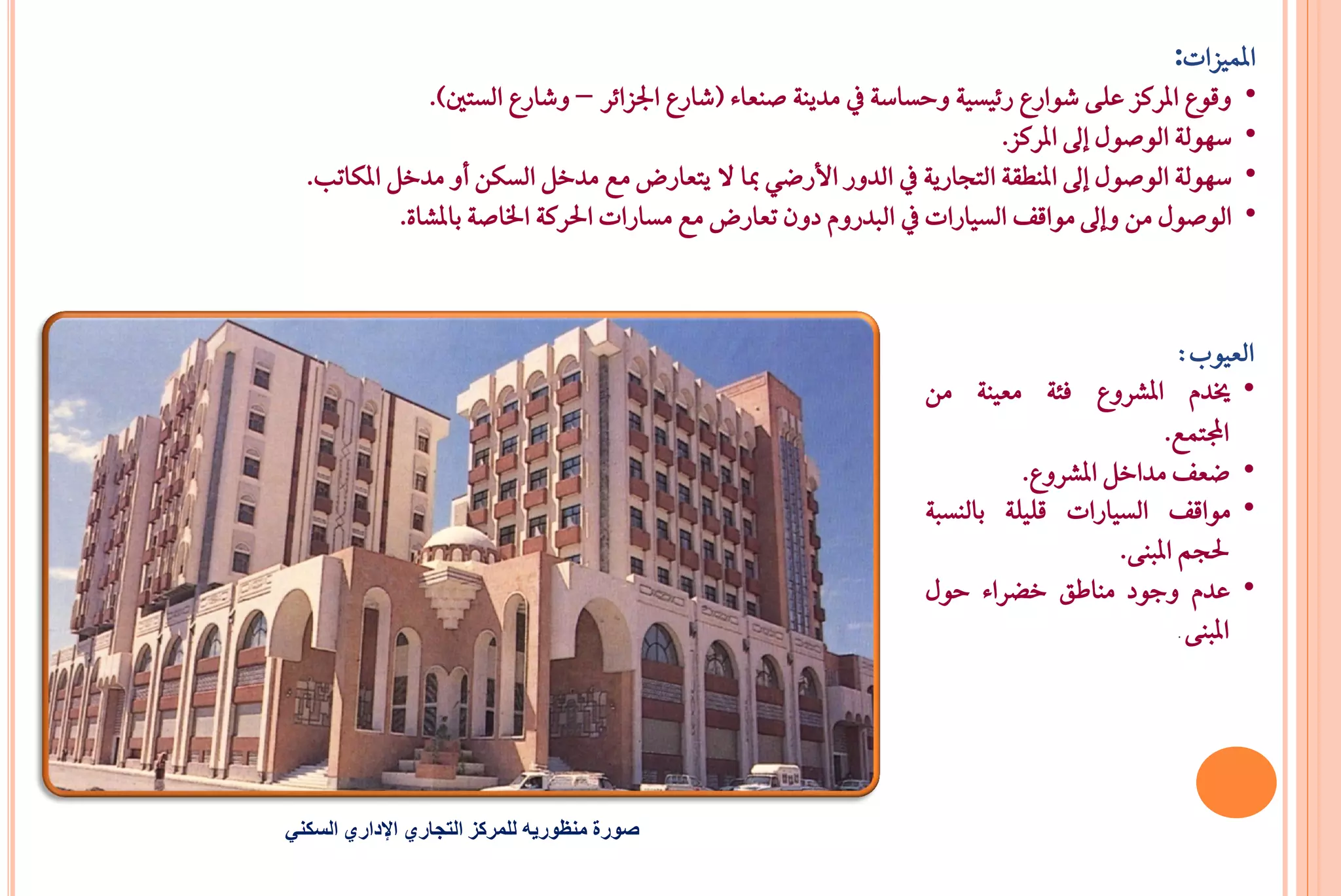 ‫املُٝصات:‬
               ‫• ٚقٛع املسنص عً٢ غٛازع ز٥ٝطٝ١ ٚحطاض١ يف َدٜٓ١ صٓعا٤ (غازع ادتصا٥س – ٚغازع ايطتني).‬
                                                                         ‫• ضٗٛي١ ايٛصٍٛ إىل املسنص.‬
  ‫• ضٗٛي١ ايٛصٍٛ إىل املٓطك١ ايتذازٜ١ يف ايدٚز األزعٞ مبا ال ٜتعازض َع َدخٌ ايطهٔ أٚ َدخٌ املهاتب.‬
            ‫• ايٛصٍٛ َٔ ٚإىل َٛاقـ ايطٝازات يف ايبدزّٚ دٕٚ تعازض َع َطازات اذتسن١ ارتاص١ باملػا٠.‬



                                                                                             ‫ايعٝٛب:‬
                                                                  ‫• خيدّ املػسٚع ؾ٦١ َعٝٓ١ َٔ‬
                                                                                            ‫اجملتُع.‬
                                                                            ‫• ععـ َداخٌ املػسٚع.‬
                                                                  ‫• َٛاقـ ايطٝازات قًًٝ١ بايٓطب١‬
                                                                                      ‫ذتذِ املبٓ٢.‬
                                                                  ‫• عدّ ٚدٛد َٓاطل خغسا٤ حٍٛ‬
                                                                                              ‫املبٓ٢ .‬




‫صورة منظوريه للمركز التجاري اإلداري السكني‬
 