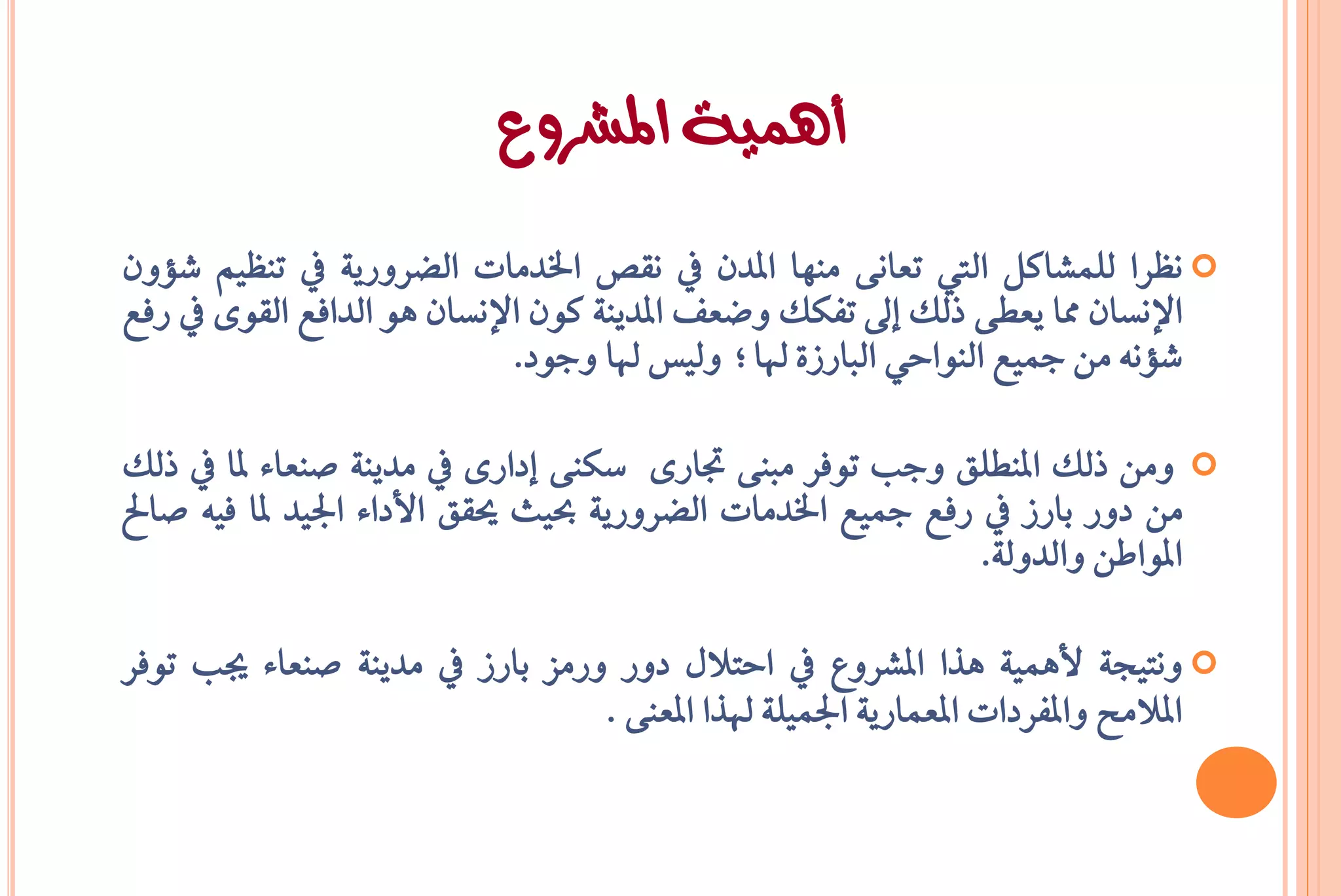 ‫أهمية املشروع‬
‫‪ْ ‬ظسا يًُػانٌ اييت تعاْ٢ َٓٗا املدٕ يف ْكط ارتدَات ايغسٚزٜ١ يف تٓظِٝ غؤٕٚ‬
‫اإلْطإ مما ٜعط٢ ذيو إىل تؿهو ٚععـ املدٜٓ١ نٕٛ اإلْطإ ٖٛ ايداؾع ايكٛ٣ يف زؾع‬
                             ‫غؤْ٘ َٔ مجٝع ايٓٛاحٞ ايبازش٠ هلا؛ ٚيٝظ هلا ٚدٛد.‬

‫‪ َٔٚ ‬ذيو املٓطًل ٚدب تٛؾس َبٓ٢ جتاز٣ ضهٓ٢ إداز٣ يف َدٜٓ١ صٓعا٤ ملا يف ذيو‬
‫َٔ دٚز بازش يف زؾع مجٝع ارتدَات ايغسٚزٜ١ عٝح حيكل األدا٤ ادتٝد ملا ؾٝ٘ صاحل‬
                                                             ‫املٛاطٔ ٚايدٚي١.‬

‫‪ْٚ ‬تٝذ١ ألُٖٝ١ ٖرا املػسٚع يف احتالٍ دٚز ٚزَص بازش يف َدٜٓ١ صٓعا٤ جيب تٛؾس‬
                                 ‫املالَح ٚاملؿسدات املعُازٜ١ ادتًُٝ١ هلرا املعٓ٢ .‬
 
